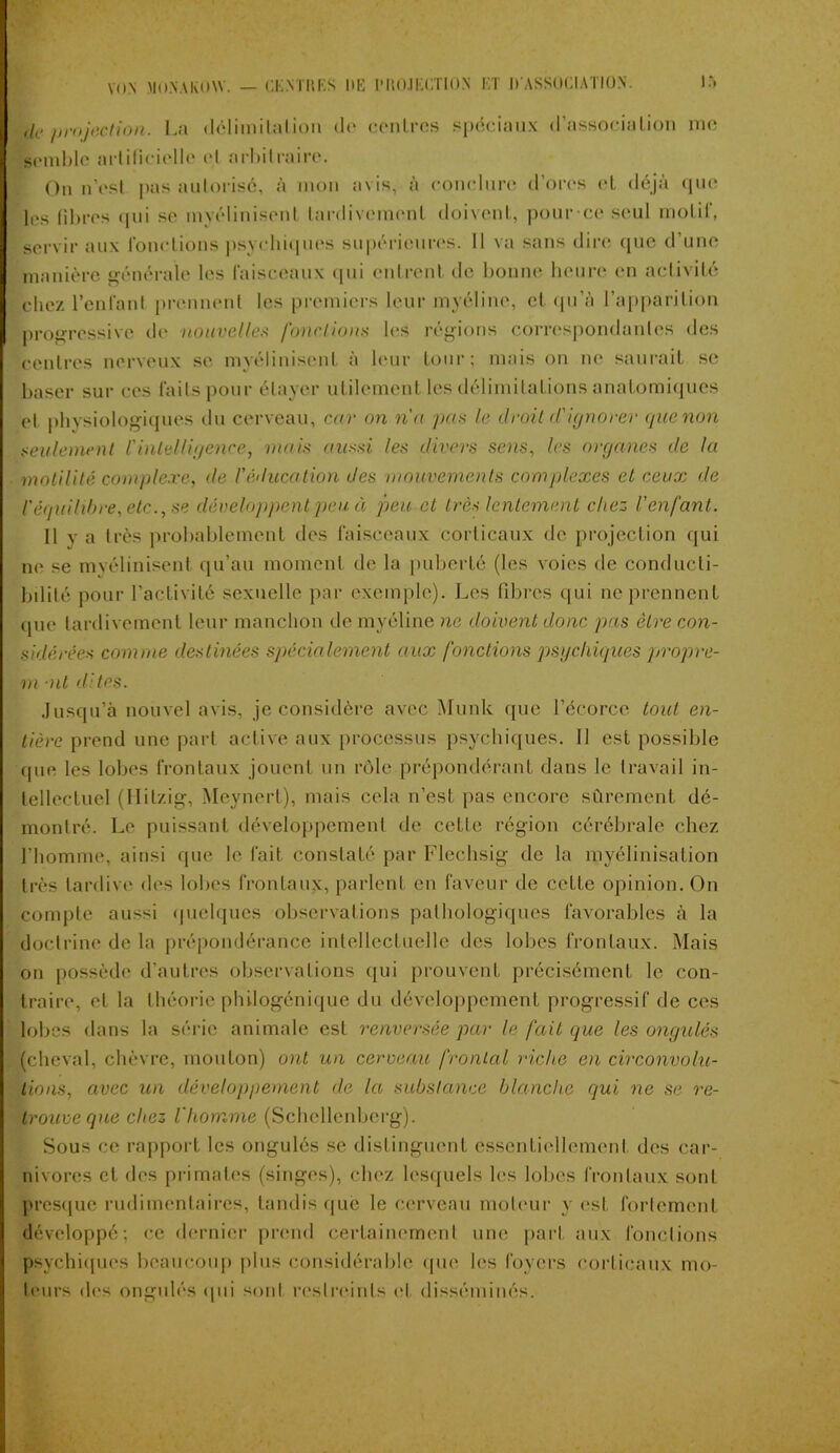 de projection. La délimitation do ccnLres spéciaux d’associalion me semble artificielle et arbitraire. On n’est pas autorisé, à mon avis, à conclure d’ores (“l déjà que les libres qui se myélinisenl tardivement doivent, pour ce seul motif, servir aux fonctions psychiques supérieures. Il va sans dire que d’une manière générale les faisceaux qui entrent de bonne heure en activité chez l’enfant prennent les premiers leur myéline, et qu’à l’apparition progressive de nouvelles fondions les régions correspondantes des centres nerveux se myélinisenl à leur tour; mais on ne saurait se baser sur ces faits pour étayer utilement les délimitations anatomiques et physiologiques du cerveau, car on nu pas le droit d'ignorer guenon seulement l'intelligence, mois aussi les divers sens, les organes de la motilité complexe, de l'éducation des mouvements complexes et ceux de l'équilibre, etc., se développent peu à peu et très lentement chez l'enfant. 11 va très probablement des faisceaux corticaux de projection qui ne se mvélinisent qu’au moment de la puberté (les voies de conducti- bilité pour l’activité sexuelle par exemple). Les fibres qui ne prennent que tardivement leur manchon de myéline ne doivent donc pas être con- sidérées comme destinées spécialement aux fonctions psychiques propre- m -ut dites. Jusqu’à nouvel avis, je considère avec Munk que l’écorce tout en- tière prend une part active aux processus psychiques. 11 est possible que les lobes frontaux jouent un rôle prépondérant dans le travail in- tellectuel (llilzig, Meynert), mais cela n’est pas encore sûrement dé- montré. Le puissant développement de celle région cérébrale chez l’homme, ainsi que le fait constaté par Flechsig de la myélinisation très tardive des lobes frontaux, parlent en faveur de cette opinion. On compte aussi quelques observations pathologiques favorables à la doctrine de la prépondérance intellectuelle des lobes frontaux. Mais on possède d’autres observations qui prouvent précisément le con- traire, et la théorie philogénique du développement progressif de ces lobes dans la série animale est renversée par le fait que les ongulés (cheval, chèvre, mouton) ont un cerveau frontal riche en circonvolu- tions, avec un développement de la substance blanche qui ne se re- trouve que chez l’homme (Schcllenberg). Sous ce rapport les ongulés se distinguent essentiellement des car- nivores et des primates (singes), chez lesquels les lobes frontaux sont presque rudimentaires, tandis que le cerveau moteur y est fortement développé; ce dernier prend certainement une part aux fonctions psychiques beaucoup plus considérable que les foyers corticaux mo- teurs des ongulés qui sont restreints cl disséminés.