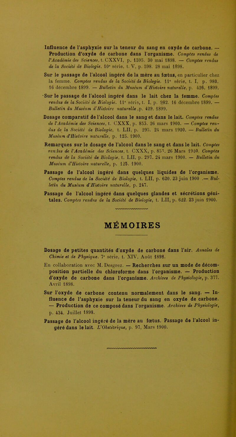 Influence de l'asphyxie sur la teneur du sang en oxyde de carbone. — Production d’oxyde de carbone dans l'organisme. Comptes rendus de l'Académie des Sciences, t. CXXVI, p. 1595. 30 mai 1898. — Comptes rendus de la Société de Biologie. 10” série, t. V, p. 598. 28 mai 1898. Sur le passage de l'alcool ingéré de la mère au fœtus, en particulier chez la femme. Comptes rendus de la Société de Biologie. 11” série, t. I, p. 980. 16 décembre 1899. — Bulletin du Muséum d'Histoire naturelle, p. 426. 1899. •Sur le passage de l'alcool ingéré dans le lait chez la femme. Comptes rendus de la Société de Biologie. 11” série, t. I, p. 982. 16 décembre 1899. — Bulletin du Muséum d'Histoire naturelle ,p. 429. 1899. Dosage comparatif de l'alcool dans le sang et dans le lait. Comptes rendus de VAcadémie des Sciences, t. CXXX, p. 855. 26 mars 1900. — Comptes ren- dus de la Société de Biologie, t. LU, p. 295. 24 mars 1900. — Bulletin du Muséum d'ilistoire naturelle, p. 125. 1900. Remarques sur le dosage de l’alcool dans le sang et dans le lait. Comptes rendus de VAcadémie des Sciences, t. CXXX, p. 85. 26 Mars 1900. Comptes rendus de la Société de Biologie, t. LU, p. 297. 24 mars 1900. — Bulletin du Muséum d'Histoirc naturelle, p. 125. 1900. Passage de l'alcool ingéré dans quelques liquides de l'organisme. Comptes rendus de la Société de Biologie, t. LU, p. 620. 23 juin 1900 .— Bul- letin du Muséum d'Histoire naturelle, p. 247. Passage de l’alcool ingéré dans quelques glandes et sécrétions géni- tales. Comptes rendus de la Société de Biologie, t. LU, p. 622. 23 juin 1900. MÉMOIRES Dosage de petites quantités d’oxyde de carbone dans l’air. Annales de Chimie et de Physique. 7° série, t. XIV. Août 1898. En collaboration avec M. Desgrez. — Recherches sur un mode de décom- position partielle du chloroforme dans l’organisme. — Production d'oxyde de carbone dans l’organisme. Archives de Physiologie, p. 377. Avril 1898. Sur l’oxyde de carbone contenu normalement dans le sang. — In- fluence de l’asphyxie sur la teneur du sang en oxyde de carbone. — Production de ce composé dans l'organisme. Archives de Physiologie, p. 434. Juillet 1898. Passage de l’alcool ingéré de la mère au fœtus. Passage de l’alcool in- géré dans le lait. L'Obstétrique, p. 97, Mars I960.