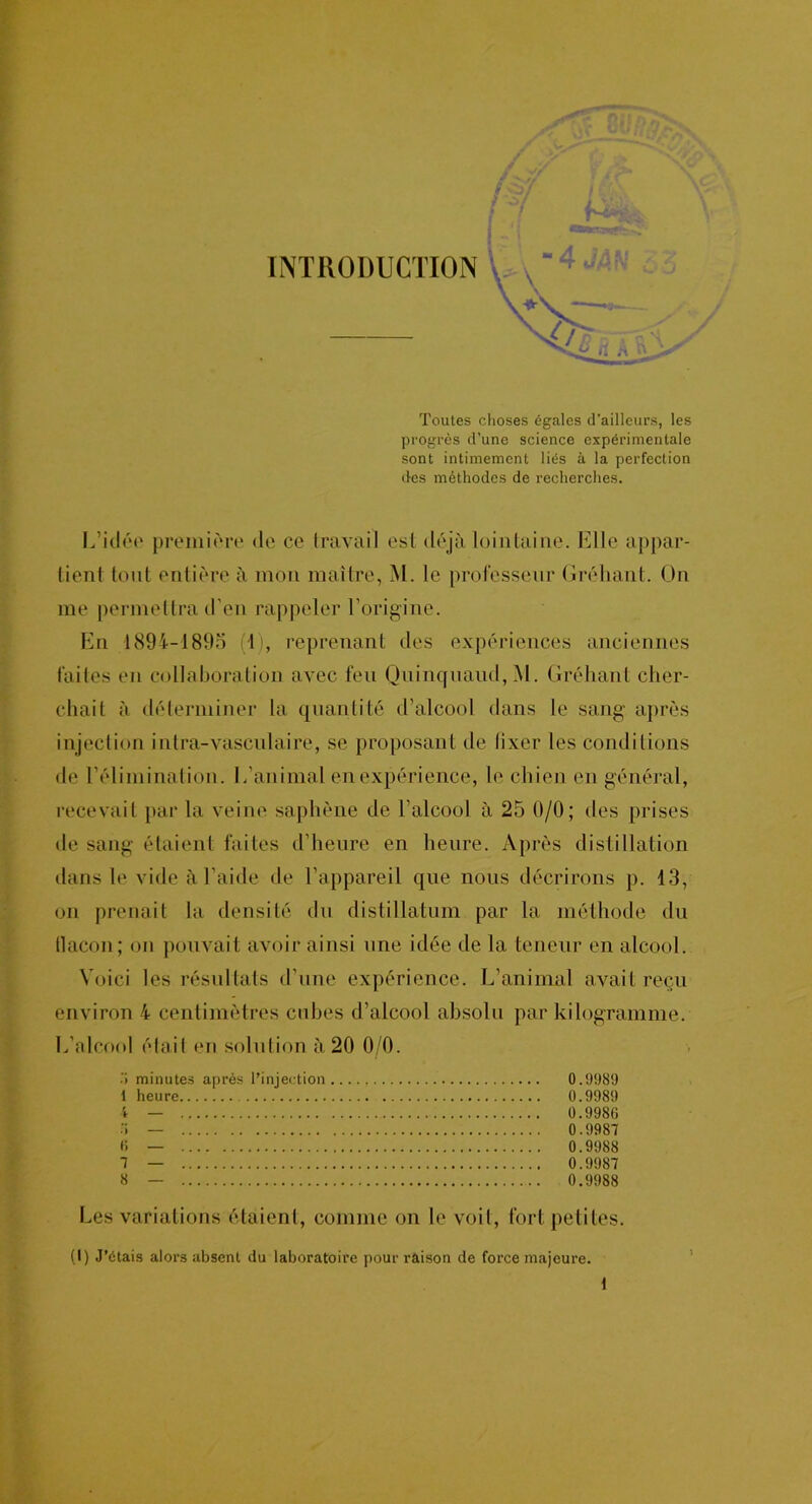 INTRODUCTION Toutes choses égales d’ailleurs, les progrès d’une science expérimentale sont intimement liés à la perfection des méthodes de recherches. tient tout entière à mon maître, M. le professeur Gréhant. On me permettra d’en rappeler l’origine. En 1894-1895 (1), reprenant des expériences anciennes faites en collaboration avec feu Quinquaud,M. Gréhant cher- chait à déterminer la quantité d’alcool dans le sang après injection intra-vasculaire, se proposant de lixer les conditions de l’élimination. I.'animal en expérience, le chien en général, recevait par la veine saphène de l’alcool à 25 0/0; des prises de sang étaient faites d’heure en heure. Après distillation tlans le vide à l’aide de l’appareil que nous décrirons p. 13, on prenait la densité du distillation par la méthode du flacon; on pouvait avoir ainsi une idée de la teneur en alcool. Voici les résultats d'une expérience. L’animal avait reçu environ 4 centimètres cubes d’alcool absolu par kilogramme. L’alcool était en solution, à 20 0/0. .’) minutes après l’injection 0.9989 Les variations étaient, comme on le voit, fort petites. (I) J’étais alors absent du laboratoire pour râison de force majeure. 1 heure. 0.9989 0.9986 0.9987 0.9988 0.9987 0.9988 > 6 7 8 \