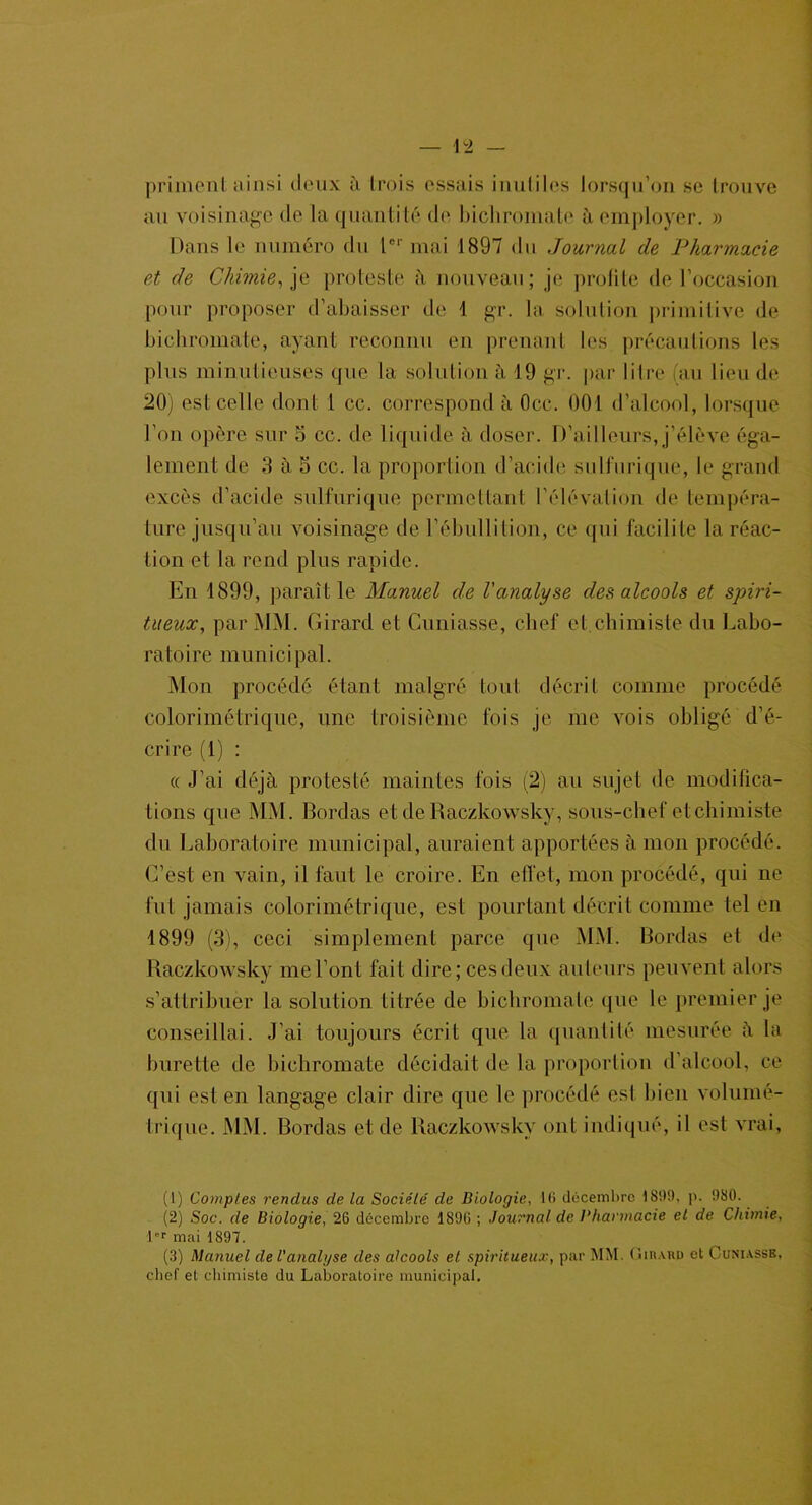 priment ainsi deux à (rois essais inutiles lorsqu’on se trouve au voisinage de la quantité de bichromate à employer. » Dans le numéro du tcl' mai 1897 du Journal de Pharmacie et de Chimie, je proteste à nouveau; je profite de l’occasion pour proposer d’abaisser de 1 gr. la solution primitive de bichromate, ayant reconnu en prenant les précautions les plus minutieuses que la solution à 19 gr. par litre (au lieu de 20) est celle dont 1 cc. correspond à Occ. 001 d’alcool, lorsque l’on opère sur 5 cc. de liquide à doser. D’ailleurs,j’élève éga- lement de 8 à 5 cc. la proportion d’acide sulfurique, le grand excès d’acide sulfurique permettant l’élévation de tempéra- ture jusqu’au voisinage de l’ébullition, ce qui facilite la réac- tion et la rend plus rapide. En 1899, paraît le Manuel de l'analyse des alcools et spiri- tueux, par MM. Girard et Cuniasse, chef et.chimiste du Labo- ratoire municipal. Mon procédé étant malgré tout décrit comme procédé colorimétrique, une troisième fois je me vois obligé d’é- crire (1) : « J’ai déjà protesté maintes fois (2) au sujet de modifica- tions que MM. Bordas et de Raczkowsky, sous-chef et chimiste du Laboratoire municipal, auraient apportées à mon procédé. C’est en vain, il faut le croire. En effet, mon procédé, qui ne fut jamais colorimétrique, est pourtant décrit comme tel en 1899 (3), ceci simplement parce que MM. Bordas et de Raczkowsky me l’ont fait dire; ces deux auteurs peuvent alors s’attribuer la solution titrée de bichromate que le premier je conseillai. J’ai toujours écrit que la quantité mesurée à la burette de bichromate décidait de la proportion d’alcool, ce qui est en langage clair dire que le procédé est bien volumé- trique. MM. Bordas et de Raczkowsky ont indiqué, il est vrai, (1) Comptes rendus de la Société' de Biologie, 16 décembre 1899, p. 980. (2) Soc. de Biologie, 26 décembre 1896 ; Journal de Pharmacie et de Chimie, 1er mai 1897. (3) Manuel de l’analgse des alcools et spiritueux, par MM. Girard et Cuniasse. chef et chimiste du Laboratoire municipal.