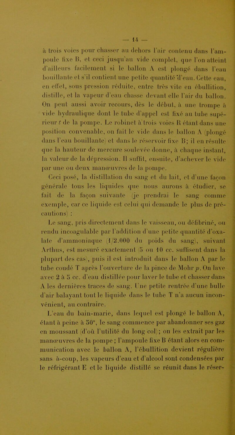 à trois voies pour chasser au dehors l’air contenu dans l’am- poule lixe 13, et ceci jusqu’au vide complet, que l’on atteint d’ailleurs facilement si le ballon A est plongé dans l’eau bouillante et s’il contient une petite quantité'd’eau. Cette eau, en effet, sous pression réduite, entre très vite en ébullition, distille, et la vapeur d’eau chasse devant elle l’air du ballon. On peut aussi avoir recours, dès le début, à une trompe à vide hydraulique dont le tube d’appel est fixé au tube supé- rieur t de la pompe. Le robinet à trois voies R étant dans une position convenable, on fait le vide dans le ballon A (plongé dans l’eau bouillante) et dans le réservoir lixe B; il en résulte que la hauteur de mercure soulevée donne, à chaque instant, la valeur de la dépression. Il suffit, ensuite, d’achever le vide par une ou deux manœuvres de la pompe. Ceci posé, la distillation du sang et du lait, et d’une façon générale tous les liquides que nous aurons à étudier, se fait de la façon suivante (je prendrai le sang comme exemple, car ce liquide est celui qui demande le plus de pré- cautions) : Le sang, pris directement dans le vaisseau, ou défibriné, ou rendu incoagulable par l’addition d’une petite quantité d’oxa- lale d’ammoniaque (1/2.000 du poids du sang), suivant Arthus, est mesuré exactement (5 ou 10 cc. suffisent dans la plupart des cas), puis il est introduit dans le ballon A par le tube coudé T après l’ouverture de la pince de Mohr p. On lave avec 2 à 5 cc. d’eau distillée pour laver le tube et chasser dans A les dernières traces de sang, l ue petite rentrée d’une bulle d’air balayant tout le liquide dans le tube T n’a aucun incon- vénient, au contraire. L’eau du bain-marie, dans lequel est plongé le ballon A, étant à peine à 50°, le sang commence par abandonner ses gaz en moussant (d’où l’utilité du long col); on les extrait par les manœuvres de la pompe ; l’ampoule fixe 13 étant alors en com- munication avec le ballon A, l’ébullition devient régulière sans à-coup, les vapeurs d’eau et d’alcool sont condensées par le réfrigérant E et le liquide distillé se réunit dans le réser-