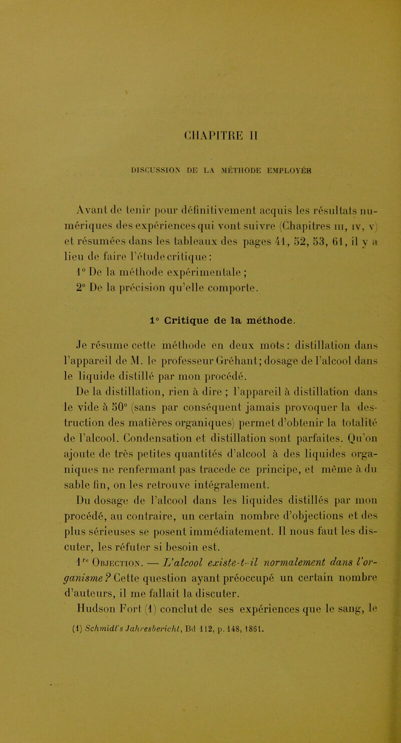 DISCUSSION DE LA MÉTHODE EMPLOYÉB Avant de tenir pour définitivement acquis les résultats nu- mériques des expériences qui vont suivre (Chapitres m, iv, v et résumées dans les tableaux des pages 41, 52, 53, fit, il y a lieu de faire l’étude critique: 1° De la méthode expérimentale ; 2° De la précision qu’elle comporte. 1° Critique de la méthode. Je résume cette méthode en deux mots: distillation dans l’appareil de M. le professeur Gréhant; dosage de l’alcool dans le liquide distillé par mon procédé. De la distillation, rien à dire ; l’appareil à distillation dans le vide à 50° (sans par conséquent jamais provoquer la des- truction des matières organiques) permet d’obtenir la totalité de l’alcool. Condensation et distillation sont parfaites. Qu’on ajoute de très petites quantités d’alcool à des liquides orga- niques ne renfermant pas tracede ce principe, et même à du sable fin, on les retrouve intégralement. Du dosage de l’alcool dans les liquides distillés par mon procédé, au contraire, un certain nombre d’objections et des plus sérieuses se posent immédiatement. Il nous faut les dis- cuter, les réfuter si besoin est. 1 r° Objection. — L'alcool existe-t-il normalement dans l’or- ganisme ? Cette question ayant préoccupé un certain nombre d’auteurs, il me fallait la discuter. Hudson Fort (1) conclut de ses expériences que le sang, le