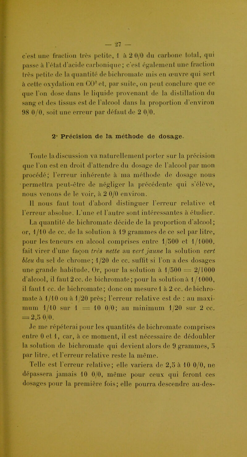 c'est une fraction très petite, 1 à 2 0/0 du carbone total, qui passe à l’état d’acide carbonique; c’est également une fraction très petite de la quantité de bichromate mis en œuvre qui sert à cette oxydation en GO2 et, par suite, on peut conclure que ce que l’on dose dans le liquide provenant de la distillation du sang et des tissus est de l’alcool dans la proportion d’environ 98 0/0, soit une erreur par défaut de 2 0/0. 2° Précision de la méthode de dosage. Toute la discussion va naturellement porter sur la précision que l’on est en droit d’attendre du dosage de l’alcool par mon procédé; l’erreur inhérente à ma méthode de dosage nous permettra peut-être de négliger la précédente qui s’élève, nous venons de le voir, à 2 0/0 environ. Il nous faut tout d’abord distinguer l’erreur relative et l’erreur absolue. L’une et l’autre sont intéressantes à étudier. La quantité de bichromate décide de la proportion d’alcool; or, 1/10 de cc. de la solution à 19 grammes de ce sel par litre, pour les teneurs en alcool comprises entre 1/500 et 1/1000, fait virer d’une façon très nette au vert jaune la solution vert bleu du sel de chrome; 1/20 de cc. suffit si l’on a des dosages une grande habitude. Or, pour la solution à 1/500 = 2/1000 d’alcool, il faut 2 cc. de bichromate ; pour la solution à 1 /1000, il faut 1 cc. de bichromate; donc on mesure 1 à 2 cc. de bichro- mate à 1/10 ou à 1/20 près; l’erreur relative est de : au maxi- mum 1/10 sur 1 =10 0/0; au minimum 1/20 sur 2 cc. = 2,5 0/0. Je me répéterai pour les quantités de bichromate comprises entre 0 et 1, car, à ce moment, il est nécessaire de dédoubler la solution de bichromate qui devient alors de 9 grammes, 5 par litre, et l’erreur relative reste la même. Telle est l’erreur relative; elle variera de 2,5 à 10 0/0, ne dépassera jamais 10 0/0, même pour ceux qui feront ces dosages pour la première fois; elle pourra descendre au-des-
