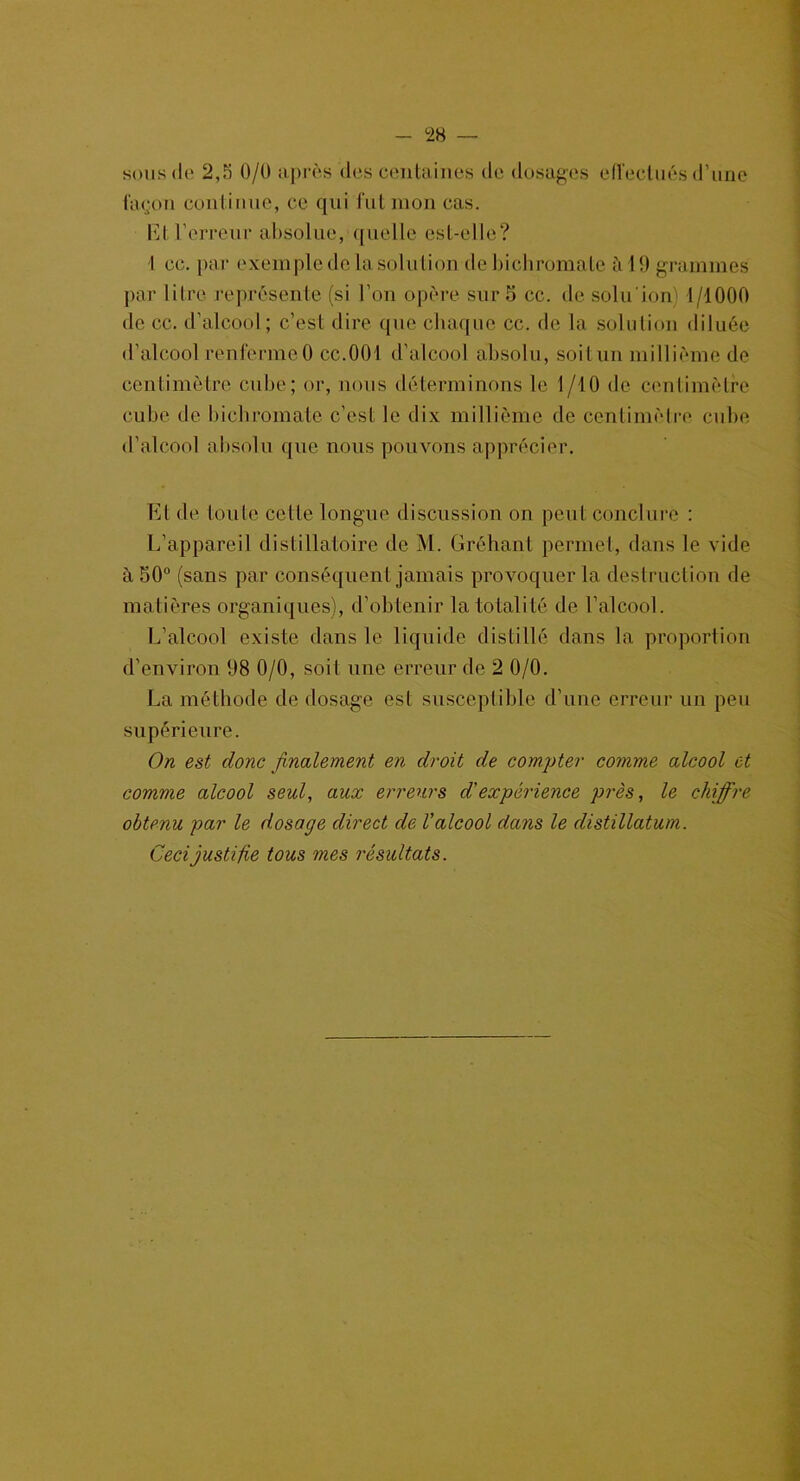 sous de 2,5 0/0 après des centaines de dosages effectués d'une façon continue, ce qui fut mon cas. El l’erreur absolue, quelle est-elle? I oc. par exemple de la solution de bichromate h 1 !) grammes par litre représente (si l’on opère sur 5 cc. de soin ion) 4/1000 de cc. d’alcool; c’est dire que chaque cc. de la solution diluée d’alcool renferme0 cc.001 d’alcool absolu, soitun millième de centimètre cube; or, nous déterminons le 1/10 de centimètre cube de bichromate c’est le dix millième de centimètre cube d’alcool absolu que nous pouvons apprécier. Et de toute celte longue discussion on peut conclure : L’appareil distillatoire de M. Gréhant permet, dans le vide à 50° (sans par conséquent jamais provoquer la destruction de matières organiques), d’obtenir la totalité de l’alcool. L’alcool existe dans le liquide distillé dans la proportion d’environ 1)8 0/0, soit une erreur de 2 0/0. La méthode de dosage est susceptible d’une erreur un peu supérieure. On est donc finalement en droit de compter comme alcool et comme alcool seul, aux erreurs d'expérience près, le chiffre obtenu par le dosage direct de l'alcool dans le distillatum. Ceci justifie tous mes résultats.