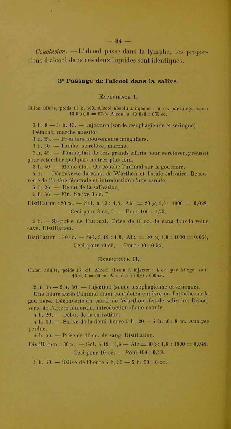 Conclusion.—L’alcool passe dans la lymphe, les propor- tions d’alcool dans ces deux liquides sont identiques. 3° Passage de l’alcool dans la salive. Expérience I. Chien adulte, poids 13 k. 500. Alcool absolu à injecter : 5 cc. par kilogr. soit : 13.5 X 5 = CI.5. Alcool à 10 0/0 : 615 cc. 3 li. 8 — 3 h. 13. — Injection (sonde œsophagienne et seringue). Détaché, marche aussitôt. 3 h. 25. — Premiers mouvements irréguliers. 3 h. 30. — Tombe, se relève, marche. 3 h. 45. — Tomberait de très grands efforts pour se relever, y réussit pour retomber quelques mètres plus loin. 3 h. 50. — Même état. On couche l’animal sur la gouttière. 4 h. — Découverte du canal de Warthon et fistule salivaire. Décou- verte de l’artère fémorale et introduction d’une canule. 4 h. 26. — Début de la salivation. 5 h. 56. — Fin. Salive 3 cc. 7. Distillatum : 20 cc. — Sol. à 19 : 1,4. Aie. = 20 X 1,4: 1000 = 0,028. Ceci pour 3 cc. 7. — Pour 100 : 0,75. 6 h. — Sacrifice de l’animal. Prise de 10 cc. de sang dans la veine cave. Distillation. Distillatum : 30 cc. — Sol. à 19 : 1,8. Aie. = 30 X 1,8 : 1000 =0,054, Ceci pour 10 cc. — Pour 100 : 0,54. Expérience II. Chien adulte, poids 15 kil. Alcool absolu à injecter: 4 cc. par kilogr. soit: 15 X 4 = 60 cc. Alcool à 10 0/0 : 600 cc. 2 h. 35 — 2 h. 40. — Injection (sonde œsophagienne et seringue). Une heure après l’animal étant complètement ivre on l’attache sur la gouttière. Découverte du canal de Warthon, fistule salivaire. Décou- verte de l’artère fémorale, introduction d’une canule. 4 h. 20. — Début de la salivation. 4 h. 50. — Salive de la demi-heure 4 h. 20 — 4 h. 50: 8 cc. Analyse perdue. 4 h. 55. — Prise de 10 cc. de sang. Distillation. Distillatum : 30cc. — Sol. à 19 : 1,6.— Alc.= 30Xl,6 : 1000 = 0,048. Ceci pour 10 cc. — Pour 100 : 0,48. 5 h. 50. — Salive de l’heure 4 h. 50 — 5 h. 50 : 6 cc.