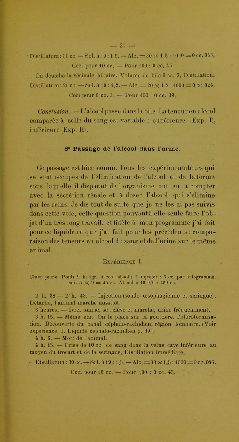 Distillatum : 30 cc.— Sol. ù 19 : 1,5. —Aie. = 30 X 1,5 : 10j0 — Occ. 045. Ceci pour 10 cc. — Pour 100 : 0 cc. 45. On détache la vésicule biliaire. Volume de bile 6 cc. 3. Distillation. Distillatum : 20 cc. — Sol. à 19 : 1,2. — Aie. = 20 X 1,2:1000 =0 cc.024. Ceci pour G cc. 3. — Pour 100 : 0 cc. 38. Conclusion. —L’alcool passe dans la bile. La teneur en alcool comparée à celle du sang est variable ; supérieure (Exp. I), inférieure (Exp. II). 6° Passage de l alcool dans l urine. Ce passage est bien connu. Tous les expérimentateurs qui se sont occupés de l’élimination do l’alcool et de la forme sous laquelle il disparaît de l’organisme ont eu à compter avec la sécrétion rénale et à doser l’alcool qui s’élimine par les reins. Je dis tout de suite que je ne les ai pas suivis dans cette voie, cette question pouvant à elle seule faire l’ob- jet d’un très long travail, et fidèle à mon programme j’ai fait pour ce liquide ce que j’ai fait pour les précédents: compa- raison des teneurs en alcool du sang et de l’urine sur le même animal. Expérience I. Chien jeune. Poids 9 kilogr. Alcool absolu à injecter : 5 cc. par kilogramme, soit 5 x 9 = 45 cc. Alcool à 10 0/0 : 450 cc. 2 h. 38 — 2 h. 43. —Injection (sonde œsophagienne et seringue). Détaché, l’animal marche aussitôt. 3 heures. — Ivre, tombe, se relève et marche, urine fréquemment. 3 h. 15. — Même état. On le place sur la gouttière. Chloroformisa- tion. Découverte du canal céphalo-rachidien, région lombaire. (Voir expérience I. Liquide céphalo-rachidien p. 39.) 4 h. 5. — Mort de l’animal. 4 h. 15. — Prise de 10 cc. de sang dans la veine cave inférieure au moyen du trocart et de la seringue. Distillation immédiate. Distillatum : 30 cc. — Sol. à 19 : 1,5.—Aie. =30 x 1,5 :1000=0cc.045.