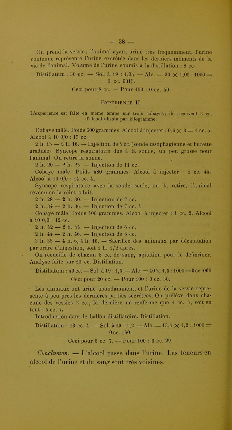 Ou prend la vessie; l’animal ayant uriné très fréquemment, l’urine contenue représente l’urine excrétée dans les derniers moments de la vie de l’animal. Volume de l’urine soumis à la distillation : 8 cc. Distillatum : 30 cc. — Sol. à 19 : 1,05. — Aie. = 30 X 1,05 : 1000 = 0 cc. 0315. Ceci pour 8 cc. — Pour 100 : 0 cc. 40. Expèiiience II. L’expérience est faite en même temps sur trois cobayes; ils reçoivent 3 cc. d’alcool absolu par kilogramme. Cobaye mâle. Poids 500 grammes. Alcool à injecter : 0,5 X 3=1 cc. 5. Alcool à 10 0/0 : 15 cc. 2 h. 15 — 2 h. 16. — Injection de 4 cc. (sonde œsophagienne et burette graduée). Syncope respiratoire due à la sonde, un peu grosse pour l’animal. On retire la sonde. 2 h. 20 — 2 h. 25. — Injection de 11 cc. Cobaye mâle. Poids 480 grammes. Alcool à injecter : 1 cc. 44. Alcool à 10 0/0 : 14 cc. 4. Syncope respiratoire avec la sonde seule, on la retire, l’animal revenu on la réintroduit. 2 h. 28 — 2 h. 30. — Injection de 7 cc. 2 h. 34 — 2 h. 36. — Injection de 7 cc. 4. Cobaye mâle. Poids 400 grammes. Alcool à injecter ; 1 cc. 2. Alcool à 10 0/0 : 12 cc. 2 h. 42 — 2 h. 44. — Injection de 6 cc. 2 h. 44 — 2 h. 46. — Injection de 6 cc. 3 h. 55 — 4 h. 6, 4 h. 16. — Sacrifice des animaux par décapitation par ordre d’ingestion, soit 1 h. 1/2 après. On recueille de chacun 8 cc. de sang, agitation pour le défibriner. Analyse faite sur 20 cc. Distillation. Distillatum : 40 cc. — Sol. à 19 :1,5. — Alc. = 40X 1,5 :1000=0cc. 060 Ceci pour 20 cc. — Pour 100 : 0 cc. 30. Les animaux ont uriné abondamment, et l’urine de la vessie repré- sente à peu près les dernières parties sécrétées. On prélève dans cha- cune des vessies 2 cc., la dernière ne renferme que 1 cc. 7, soit en tout : 5 cc. 7. Introduction dans le ballon distillatoire. Distillation. Distillatum : 13 cc. 4. — Sol. à 19 : 1,2. — Aie. = 13,4 X 1,2 : 1000 = 0 cc. 160. Ceci pour 5 cc. 7. — Pour 100 : 0 cc. 29. Conclusion. — L’alcool passe dans l’urine. Les teneurs en alcool de l’urine et du sang sont très voisines.