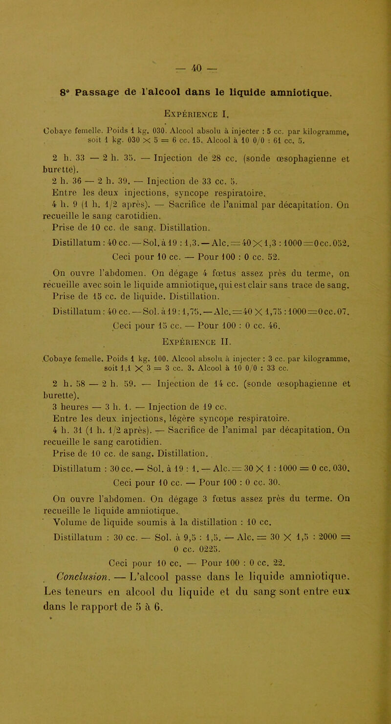 8° Passage de l’alcool dans le liquide amniotique. Expérience I. Cobaye femelle. Poids 1 kg. 030. Alcool absolu à injecter : 5 cc. par kilogramme, soit i kg. 030 x 5 = 6 cc. 15. Alcool à 10 0/0 : 61 cc. 5. 2 h. 33 — 2 h. 33. — Injection de 28 cc. (sonde œsophagienne et burette). 2 h. 36 — 2 h. 39. — Injection de 33 cc. 3. Entre les deux injections, syncope respiratoire. 4 h. 9 (1 h. 1/2 après). — Sacrifice de l’animal par décapitation. On recueille le sang carotidien. Prise de 10 cc. de sang. Distillation. Distillatum : 40 cc. — Sol. à 19 :1,3. — Aie. = 40 X 1,3 :1000=0cc.052. Ceci pour 10 cc. — Pour 100 : 0 cc. 52. On ouvre l’abdomen. On dégage 4 fœtus assez près du terme, on récueille avec soin le liquide amniotique, qui est clair sans trace de sang. Prise de 15 cc. de liquide. Distillation. Distillatum : 40 cc. — Sol. à 19:1,75. — Aie. = 40 X 1,75 :1000=0cc.07. Ceci pour 15 cc. — Pour 100 : 0 cc. 4G. Expérience II. .Cobaye femelle. Poids 1 kg. 100. Alcool absolu à injecter : 3 cc. par kilogramme, soit 1,1 X 3 = 3 cc. 3. Alcool à 10 0/0 : 33 cc. 2 h. 58 — 2 h. 59. — Injection de 14 cc. (sonde œsophagienne et burette). 3 heures — 3 h. 1. — Injection de 19 cc. Entre les deux injections, légère syncope respiratoire. 4 h. 31 (1 h. 1/2 après). — Sacrifice de l’animal par décapitation. On recueille le sang carotidien. Prise de 10 cc. de sang. Distillation. Distillatum : 30 cc. — Sol. à 19 : 1. — Aie. = 30 X 1 :1000 = 0 cc. 030. Ceci pour 10 cc. — Pour 100 : 0 cc. 30. On ouvre l’abdomen. On dégage 3 fœtus assez près du terme. On recueille le liquide amniotique. Volume de liquide soumis à la distillation : 10 cc. Distillatum : 30 cc. — Sol. à 9,5 : 1,5. — Aie. = 30 X 1,5 : 2000 = 0 cc. 0225. Ceci pour 10 cc. — Pour 100 : 0 cc. 22. Conclusion. — L’alcool passe dans le liquide amniotique. Les teneurs en alcool du liquide et du sang sont entre eux dans le rapport de £i à 6.