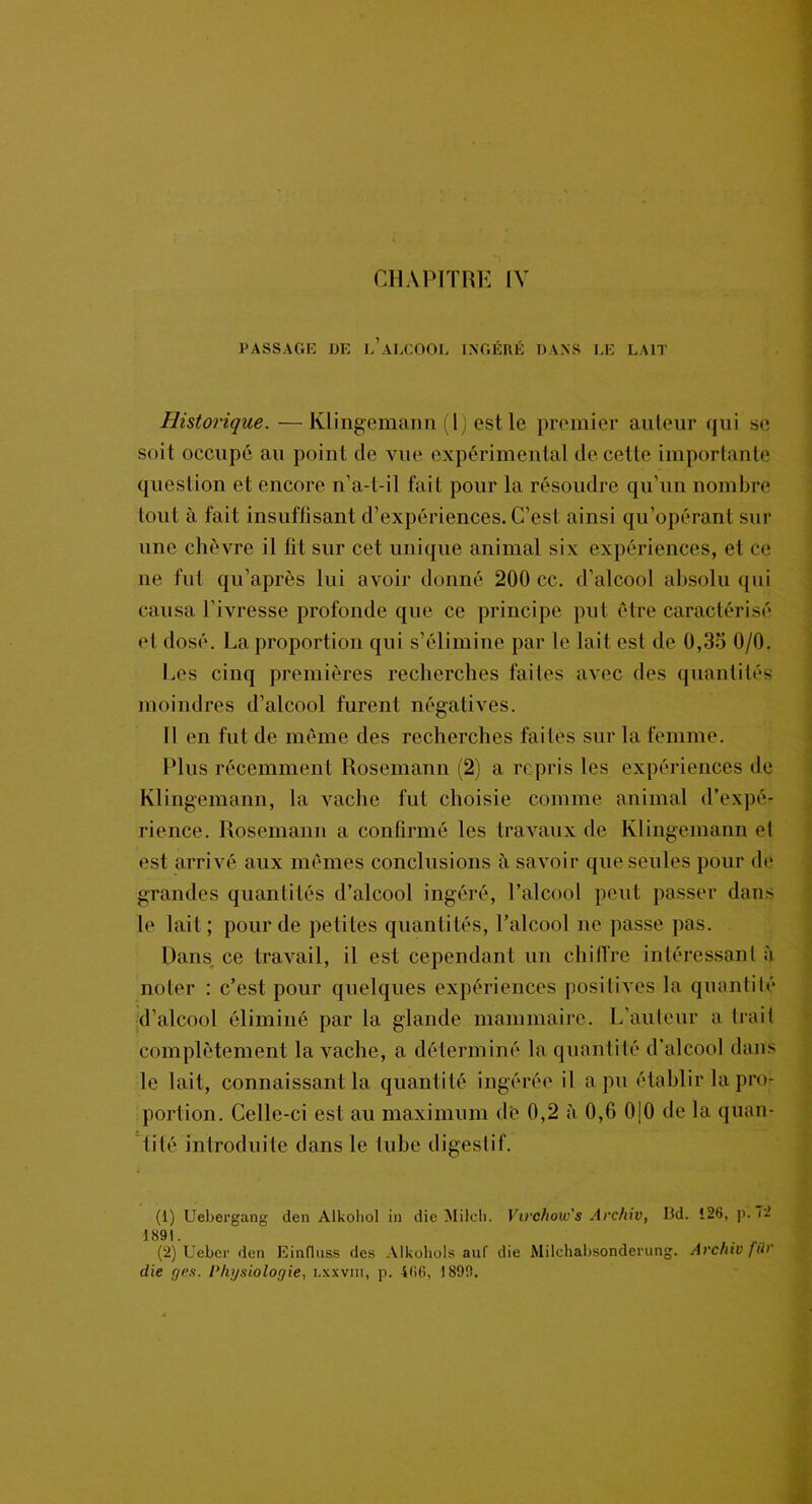 PASSAGE DE l’aLCOOL INGÉRÉ DANS EE LAIT Historique. —Klingemann (l) est le premier auteur qui se soit occupé au point de vue expérimental de cette importante question et encore n’a-t-il fait pour la résoudre qu’un nombre tout à fait insuffisant d’expériences. C’est ainsi qu’opérant sur une chèvre il lit sur cet unique animal six expériences, et ce ne fut qu’après lui avoir donné 200 cc. d’alcool absolu qui causa l’ivresse profonde que ce principe put être caractérisé et dosé. La proportion qui s’élimine par le lait est de 0,3o 0/0. Les cinq premières recherches faites avec des quantités moindres d’alcool furent négatives. Il en fut de même des recherches faites sur la femme. Plus récemment Rosemann (2) a repris les expériences de Klingemann, la vache fut choisie comme animal d’expé- rience. Rosemann a confirmé les travaux de Klingemann et est arrivé aux mêmes conclusions à savoir que seules pour de grandes quantités d’alcool ingéré, l’alcool peut passer dans le lait ; pour de petites quantités, l’alcool ne passe pas. Dans ce travail, il est cependant un chiffre intéressant à noter : c’est pour quelques expériences positives la quantité d’alcool éliminé par la glande mammaire. L’auteur a trait complètement la vache, a déterminé la quantité d’alcool dans le lait, connaissant la quantité ingérée il a pu établir la pro- portion. Celle-ci est au maximum de 0,2 à 0,6 0|0 de la quan- tité introduite dans le tube digestif. (1) Uebergang den Alkoliol in die Milcli. Virchow's Archiv, Bd. 126, p. ~- 1891. (2) Ueber den Einfluss des Alkohols auf die Milchabsonderung. Archiv fil)' die gps. Physiologie, lxxviii, p. 466, 1890.