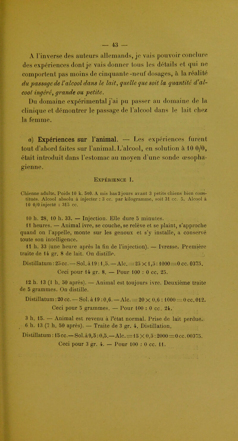 A l’inverse des auteurs allemands, je vais pouvoir conclure des expériences dont je vais donner tous les détails et qui ne comportent pas moins de cinquante-neuf dosages, à la réalité du passage de l'alcool dans le lait, quelle que soit la quantité d'al- cool ingéré, grande ou petite. Du domaine expérimental j’ai pu passer au domaine de la clinique et démontrer le passage de l'alcool dans le lait chez la femme. a) Expériences sur l’animal. — Des expériences furent tout d’abord faites sur l’animal. L’alcool, en solution à 10 0/0, était introduit dans l’estomac au moyen d’une sonde œsopha- gienne. Expérience I. Chienne adulte. Poids 10 k. 500. A mis bas 2 jours avant 3 petits chiens bien cons- titués. Alcool absolu à injecter : 3 cc. par kilogramme, soif 31 cc. 5. Alcool à 10 0/0 injecté : 313 cc. 10 h. 28, 10 h. 33. — Injection. Elle dure 5 minutes. H heures. — Animal ivre, se couche, se relève et se plaint, s’approche quand on l’appelle, monte sur les genoux et s’y installe, a conservé toute son intelligence. 11 h. 33 (une heure après la fin de l’injection). — Ivresse. Première traite de 14 gr. 8 de lait. On distille. Distillatum : 23 cc.— Sol. à 19:1,5. — Aie. —23 X 1,3:1000=0 cc. 0373. Ceci pour 14 gr. 8. — Pour 100 : 0 cc. 23. 12 h. 13(1 h. 30 après). — Animal est toujours ivre. Deuxième traite de 5 grammes. On distille. Distillatum:20cc. — Sol.à 19 :0,6. — Alc. = 20x 0,6 : 1000 = 0cc.012. Ceci pour 5 grammes. — Pour 100 : 0 cc. 24. 3 h. 13. — Animal est revenu à l’état normal. Prise de lait perdue. 6 h. 13 (7 h. 30 après). — Traite de 3 gr. 4. Distillation. Distillatum : 13cc.—Sol.à9,o : 0,5.—Aie. = 13 X 0,3:2000=0cc. 00373.