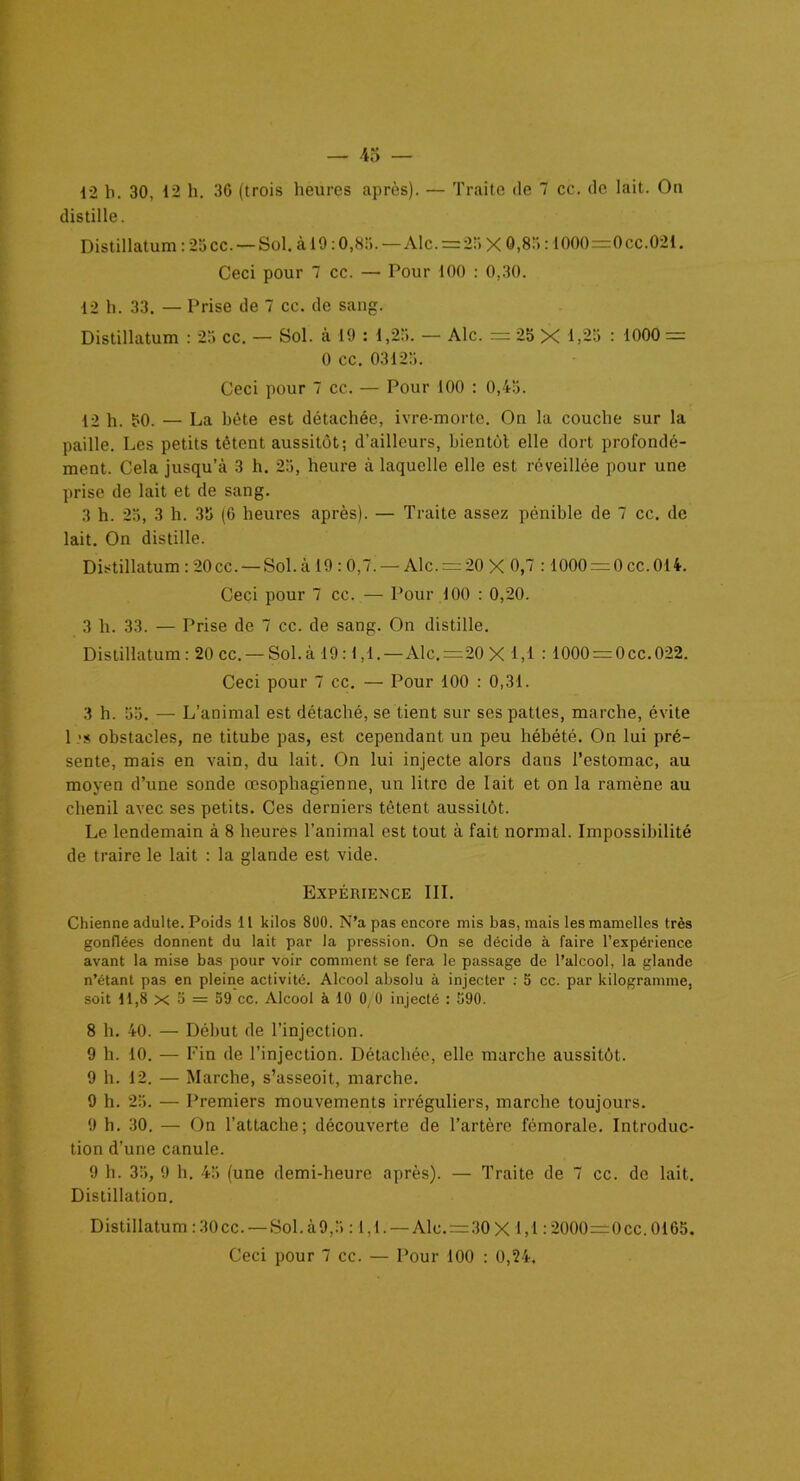 12 h. 30, 12 h. 30 (trois heures après). — Traite de 7 cc. de lait. Ou distille. Distillatum : 23 cc. — Sol. à 19:0,85. — Aie.=2!» X 0,83:1000=0cc.02l. Ceci pour 7 cc. — Pour 100 : 0,30. 12 h. 33. — Prise de 7 cc. de sang. Distillatum : 23 cc. — Sol. à 19 : 1,23. — Aie. = 23 X 1,25 : 1000 = 0 cc. 03125. Ceci pour 7 cc. — Pour 100 : 0,45. 12 h. 50. — La bête est détachée, ivre-morte. On la couche sur la paille. Les petits tètent aussitôt; d’ailleurs, bientôt elle dort profondé- ment. Cela jusqu’à 3 h. 25, heure à laquelle elle est réveillée pour une prise de lait et de sang. 3 h. 23, 3 h. 35 (6 heures après). — Traite assez pénible de 7 cc. de lait. On distille. Distillatum : 20 cc. — Sol. à 19 : 0,7. — Aie. = 20 X 0,7 : 1000 = 0 ce. 014. Ceci pour 7 cc. — Pour 100 : 0,20. 3 h. 33. — Prise de 7 cc. de sang. On distille. Distillatum : 20 cc. — Sol. à 19:1,1.—Aie.=20 X 1,1 : 1000 = 0cc. 022. Ceci pour 7 cc. — Pour 100 : 0,31. 3 h. 53. — L’animal est détaché, se tient sur ses pattes, marche, évite 1 obstacles, ne titube pas, est cependant un peu hébété. On lui pré- sente, mais en vain, du lait. On lui injecte alors dans l’estomac, au moyen d’une sonde œsophagienne, un litre de lait et on la ramène au chenil avec ses petits. Ces derniers tètent aussitôt. Le lendemain à 8 heures l’animal est tout à fait normal. Impossibilité de traire le lait : la glande est vide. Expérience III. Chienne adulte. Poids 11 kilos 800. N’a pas encore mis bas, mais les mamelles très gonflées donnent du lait par la pression. On se décide à faire l’expérience avant la mise bas pour voir comment se fera le passage de l’alcool, la glande n’étant pas en pleine activité. Alcool absolu à injecter : 5 cc. par kilogramme, soit 11,8 x 5 = 59 cc. Alcool à 10 0/0 injecté : 590. 8 h. 40. — Début de l’injection. 9 h. 10. — Fin de l’injection. Détachée, elle marche aussitôt. 9 h. 12. — Marche, s’asseoit, marche. 9 h. 25. — Premiers mouvements irréguliers, marche toujours. 9 h. 30. — On l’attache; découverte de l’artère fémorale. Introduc- tion d’une canule. 9 h. 33, 9 h. 43 (une demi-heure après). — Traite de 7 cc. do lait. Distillation. Distillatum :30cc. — Sol.à9,5 :1,1. — Aie. = 30X 1,1:2000=0cc.0165.