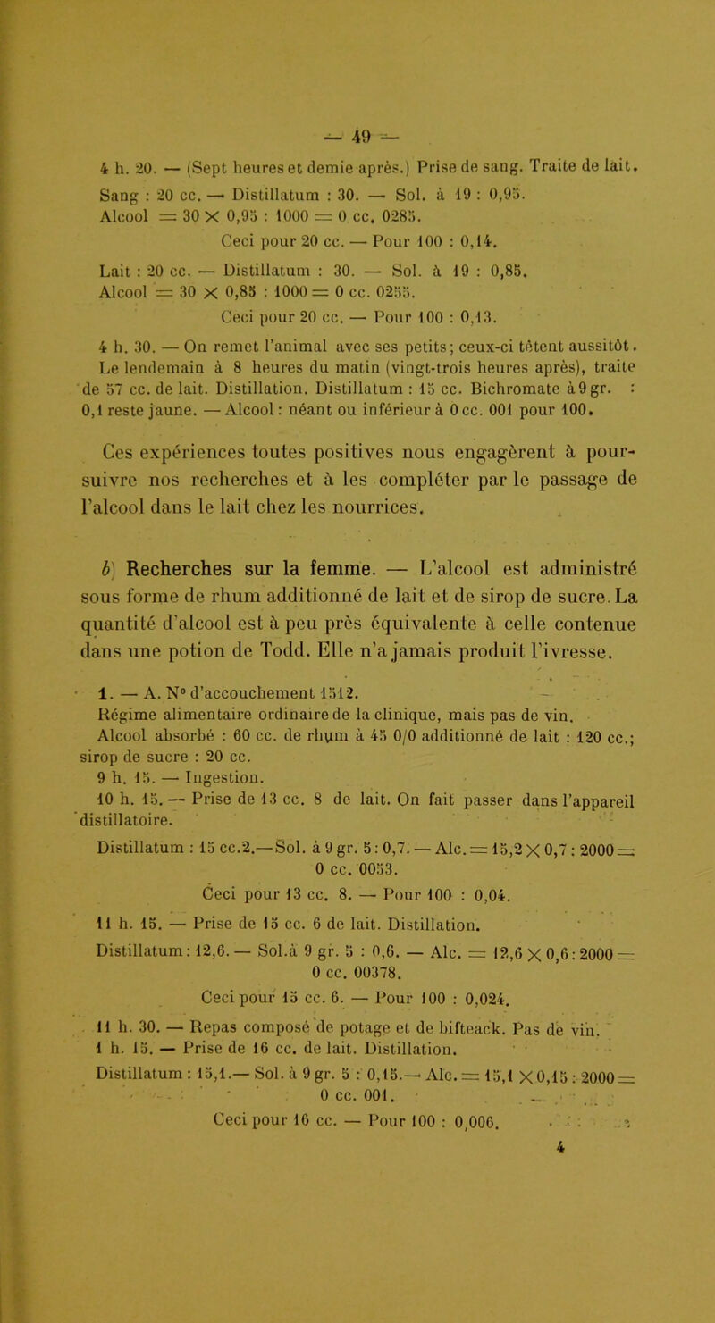 4 h. 20. — (Sept heures et demie après.) Prise de sang. Traite de lait. Sang : 20 cc. —• Distillatum : 30. — Sol. à 19 : 0,95. Aleool = 30 X 0,95 : 1000 = 0 cc. 0285. Ceci pour 20 cc. — Pour 100 : 0,14. Lait : 20 cc. — Distillatum : 30. — Sol. à 19 : 0,85. Alcool = 30 X 0,85 : 1000 = 0 cc. 0255. Ceci pour 20 cc. — Pour 100 : 0,13. 4 h. 30. — On remet l’animal avec ses petits; ceux-ci tètent aussitôt. Le lendemain à 8 heures du matin (vingt-trois heures après), traite de 57 cc. de lait. Distillation. Distillatum : 15 cc. Bichromate à9gr. : 0,1 reste jaune. —Alcool: néant ou inférieur à Occ. 001 pour 100. Ces expériences toutes positives nous engagèrent à pour- suivre nos recherches et à les compléter par le passage de l’alcool dans le lait chez les nourrices. b) Recherches sur la femme. — L’alcool est administré sous forme de rhum additionné de lait et de sirop de sucre. La quantité d'alcool est à peu près équivalente à celle contenue dans une potion de Todd. Elle n’a jamais produit l’ivresse. 1. — A. N° d’accouchement 1512. Régime alimentaire ordinaire de la clinique, mais pas de vin. Alcool absorbé : 60 cc. de rhym à 43 0/0 additionné de lait : 120 cc.; sirop de sucre : 20 cc. 9 h. 15. — Ingestion. 10 h. 15.— Prise de 13 cc. 8 de lait. On fait passer dans l’appareil distillatoire. Distillatum : 15 cc.2.—Sol. à 9 gr. 5: 0,7. — Aie. = 15,2 X 0,7 : 2000 = 0 cc. 0053. Ceci pour 13 cc. 8. — Pour 100 : 0,04. 11 h. 15. — Prise de 15 cc. 6 de lait. Distillation. Distillatum: 12,6.— Sol.à 9 gr. 5 : 0,6. — Aie. = 12,6X0,6:2000 = 0 cc. 00378. Ceci pour 15 cc. 6. — Pour 100 : 0,024. 11 h. 30. — Repas composé de potage et de bifteack. Pas de vin. 1 h. 15. — Prise de 16 cc. de lait. Distillation. Distillatum : 15,1.—Sol. à 9gr. 5 : 0,15.—Aie. = 13,1 X0,15: 2000 = 0 cc. 001. _ Ceci pour 16 cc. — Pour 100 : 0,006. . ■ 4