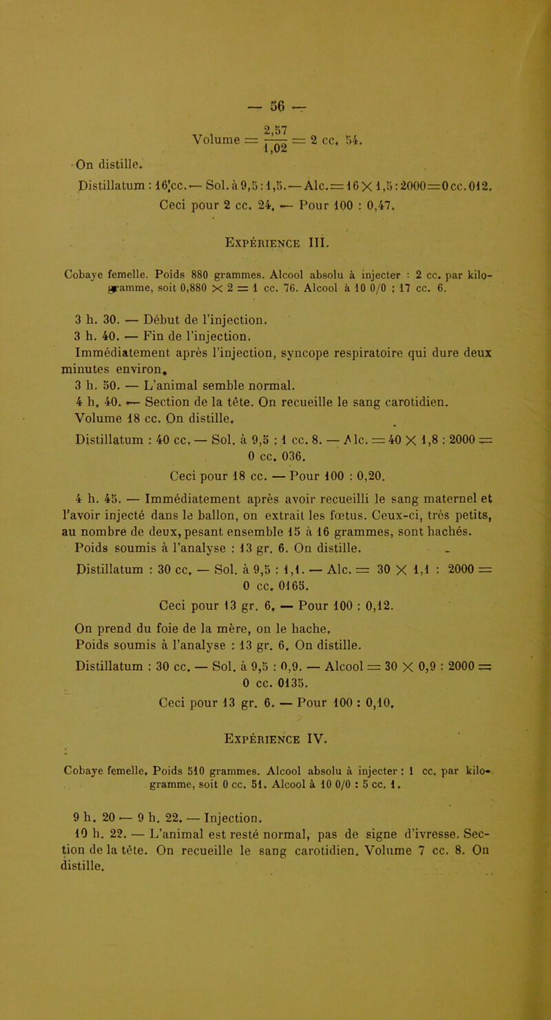 Volume = 2,57 LÔ2 = 2 cc. 54. On distille. Distillatum : 16|cc. — Sol. à 9,5:1,5. — Alc.= 16X1,5:2000=0cc. 012. Ceci pour 2 cc. 24. — Pour 100 : 0,47. Expérience III. Cobaye femelle. Poids 880 grammes. Alcool absolu à injecter : 2 cc. par kilo- gramme, soit 0,880 x 2 1 ce. 76. Alcool à 10 0/0 : 17 cc. 6. 3 h. 30. — Début de l’injection. 3 h. 40. •— Fin de l’injection. Immédiatement après l’injection, syncope respiratoire qui dure deux minutes environ, 3 h. 50. — L’animal semble normal. 4 h. 40. — Section de la tête. On recueille le sang carotidien. Volume 18 cc. On distille. Distillatum : 40 cc. — Sol. à 9,5 : 1 cc. 8. — A le. = 40 X 1,8 : 2000 = 0 cc. 036. Ceci pour 18 cc. — Pour 100 : 0,20. 4 h. 45. — Immédiatement après avoir recueilli le sang maternel et l’avoir injecté dans le ballon, on extrait les fœtus. Ceux-ci, très petits, au nombre de deux, pesant ensemble 15 à 16 grammes, sont hachés. Poids soumis à l’analyse : 13 gr. 6. On distille. Distillatum : 30 cc. — Sol. à 9,5 : 1,1. — Aie. = 30 X 1,1 : 2000 = 0 cc. 0165. Ceci pour 13 gr. 6, — Pour 100 : 0,12. On prend du foie de la mère, on le hache. Poids soumis à l’analyse : 13 gr. 6. On distille. Distillatum : 30 cc. — Sol. à 9,5 : 0,9. — Alcool = 30 X 0,9 : 2000 = 0 cc. 0135. Ceci pour 13 gr. 6. — Pour 100 : 0,10. Expérience IV. Cobaye femelle. Poids 510 grammes. Alcool absolu à injecter : 1 cc. par kilo- gramme, soit 0 cc. 51. Alcool à 10 0/0 : 5 cc. 1. 9 h. 20 — 9 h. 22. — Injection. 10 h. 22. — L’animal est resté normal, pas de signe d’ivresse. Sec- tion de la tête. On recueille le sang carotidien. Volume 7 cc. 8. On distille.