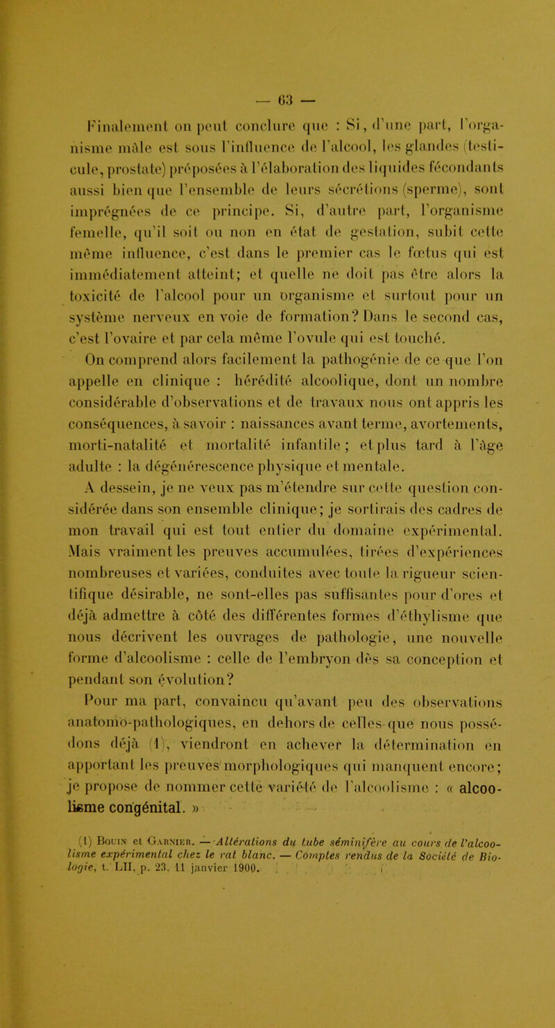 Finalement on peut conclure que : Si, d’une part, l’orga- nisme mâle est sous l’influence de l’alcool, les glandes (testi- cule, prostate) préposées à l’élaboration des liquides fécondants aussi bien que l’ensemble de leurs sécrétions (sperme), sont imprégnées de ce principe. Si, d’autre part, l’organisme femelle, qu’il soit ou non en état de gestation, subit celle même influence, c’est dans le premier cas le fœtus qui est immédiatement atteint; et quelle ne doit pas être alors la toxicité de l’alcool pour un organisme et surtout pour un système nerveux envoie de formation? Dans le second cas, c’est l’ovaire et par cela môme l’ovule qui est touché. On comprend alors facilement la pathogénie de ce que l’on appelle en clinique : hérédité alcoolique, dont un nombre considérable d’observations et de travaux nous ont appris les conséquences, à savoir : naissances avant terme, avortements, morti-natalité et mortalité infantile; et plus tard à l’àge adulte : la dégénérescence physique et mentale. A dessein, je ne veux pas m’étendre sur cette question con- sidérée dans son ensemble clinique; je sortirais des cadres dé- mon travail qui est tout entier du domaine expérimental. Mais vraiment les preuves accumulées, tirées d’expériences nombreuses et variées, conduites avec toute la rigueur scien- tifique désirable, ne sont-elles pas suffisantes pour d’ores et déjà admettre à côté des différentes formes d’éthylisme que nous décrivent les ouvrages de pathologie, une nouvelle forme d’alcoolisme : celle de l’embryon dès sa conception et pendant son évolution? Pour ma part, convaincu qu’avant peu des observations anatomo-pathologiques, en dehors de celles que nous possé- dons déjà (1), viendront en achever la détermination en apportant les preuves morphologiques qui manquent encore; je propose de nommer cette variété de l’alcoolisme : « alcoo- lisme congénital. » (l) Bonin et Garnier. — Altérations du tube sémini/ère au cours de l'alcoo- lisme expérimental chez le rat blanc. — Comptes rendus de la Société de Bio- logie, t. LII, p. 23, 11 janvier 1900. i