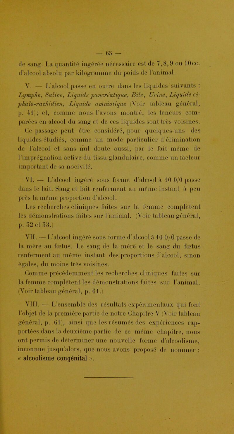 de sang. La quantité ingérée nécessaire est de 7,8,9 ou l()cc. d'alcool absolu par kilogramme du poids de l’animal. V. — L’alcool passe en outre dans les liquides suivants : Lymphe, Salive, Liquide ■pancréatique, Bile, Urine, Liquide cé- phalo-rachidien, Liquide amniotique (Voir tableau général, p. 41 ; et, comme nous l’avons montré, les teneurs com- parées en alcool du sang et de ces liquides sont très voisines. Ce passage peut être considéré, pour quelques-uns des liquides étudiés, comme un mode particulier d’élimination de l’alcool et sans nul doute aussi, par le fait même de l’imprégnation active du tissu glandulaire, comme un facteur important de sa nocivité. VI. — L’alcool ingéré sous forme d’alcool à 10 0/0 passe dans le lait. Sang et lait renferment au même instant à peu près la même proportion d’alcool. Les recherches cliniques faites sur la femme complètent les démonstrations faites sur l’animal. (Voir tableau général, p. 52 et 53.) Vil. •— L’alcool ingéré sous forme d’alcool à 10 0/0 passe de la mère au fœtus. Le sang de la mère et le sang du fœtus renferment au même instant des proportions d’alcool, sinon égales, du moins très voisines. Comme précédemment les recherches cliniques faites sur la femme complètent les démonstrations faites sur l’animal. (Voir tableau général, p. 61.) VIII. — L'ensemble des résultats expérimentaux qui font l’objet de la première partie de notre Chapitre V (Voir tableau général, p. 61), ainsi que les résumés des expériences rap- portées dans la deuxième partie de ce même chapitre, nous ont permis de déterminer une nouvelle forme d’alcoolisme, inconnue jusqu'alors, que nous avons proposé de nommer: « alcoolisme congénital ».