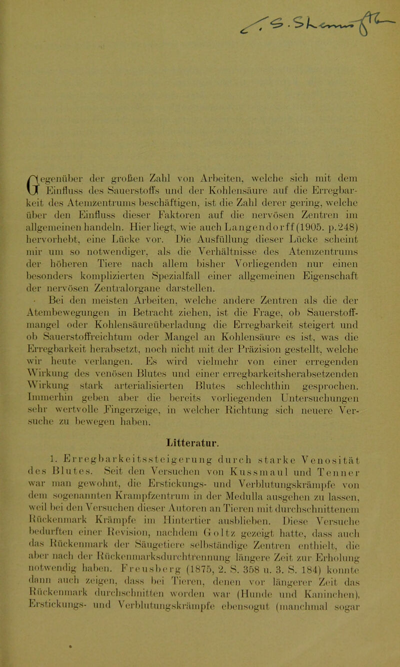 egeniiber der großen Zahl von Arbeiten, welche sich mit dem Einfluss des Sauerstoffs und der Kohlensäure auf die Erregbar- keit des Atemzentrums beschäftigen, ist die Zahl derer gering, welche über den Einfluss dieser Faktoren auf die nervösen Zentren im allgemeinen handeln. Hier liegt, wie auch Langendorff (1905. p.248) hervorhebt, eine Lücke vor. Die Ausfüllung dieser Lücke scheint mir um so notwendiger, als die Verhältnisse des Atemzentrums der höheren Tiere nach allem bisher Vorliegenden nur einen besonders komplizierten Spezialfall einer allgemeinen Eigenschaft der nervösen Zentralorgane darstellen. Bei den meisten Arbeiten, welche andere Zentren als die der Atembewegungen in Betracht ziehen, ist die Frage, ob Sauerstoff- mangel oder Kohlensäureüberladung die Erregbarkeit steigert und ob Sauerstoffreichtum oder Mangel an Kohlensäure es ist, was die Erregbarkeit herabsetzt, noch nicht mit der Präzision gestellt, welche wir heute verlangen. Es wird vielmehr von einer erregenden Wirkung des venösen Blutes und einer erregbarkeitsherabsetzenden Wirkung stark arterialisierten Blutes schlechthin gesprochen. Immerhin geben aber die bereits vorliegenden Untersuchungen sehr wertvolle Fingerzeige, in welcher Richtung sich neuere Ver- suche zu bewegen haben. des Blutes. Seit den Versuchen von Kussmaul und Tenn er war man gewohnt, die Erstickungs- und Verblutungskrämpfe von dem sogenannten Krampfzentrum in der Medulla ausgehen zu lassen,