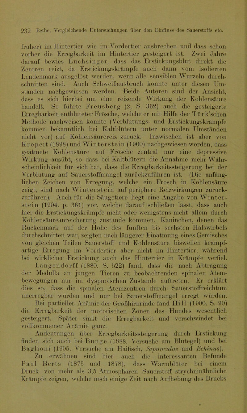 früher) im Hintertier wie im Vordertier ausbrechen und dass schon vorher die Erregbarkeit im Hintertier gesteigert ist. Zwei Jahre darauf bewies Luchsinger, dass das Erstickungsblut direkt die Zentren reizt, da Erstickungskrämpfe auch dann vom isolierten Lendenmark ausgelöst werden, wenn alle sensiblen Wurzeln durch- schnitten sind. Auch Schweißausbruch konnte unter diesen Um- ständen nachgewiesen werden. Beide Autoren sind der Ansicht, dass es sich hierbei um eine reizende Wirkung der Kohlensäure handelt. So führte Freusberg (2, S. 362) auch die gesteigerte Erregbarkeit entbluteter Frösche, welche er mit Hilfe der Türk’scben Methode nachweisen konnte (Verblutungs- und Erstickungskrämpfe kommen bekanntlich bei Kaltblütern unter normalen Umständen nicht vor) auf Kohlensäurereiz zurück. Inzwischen ist aber von Kropeit (1898) und Winterstein (1900) nachgewiesen worden, dass geatmete Kohlensäure auf Frösche zentral nur eine depressive Wirkung ausübt, so dass bei Kaltblütern die Annahme mehr Wahr- scheinlichkeit für sich hat, dass die Erregbarkeitssteigerung bei der Verblutung auf Sauerstoffmangel zurückzuführen ist. (Die anfäng- lichen Zeichen von Erregung, welche ein Frosch in Kohlensäure zeigt, sind nach Winterstein auf periphere Reizwirkungen zurück- zuführen). Auch für die Säugetiere liegt eine Angabe von Winter- stein (1904. p. 361) vor, welche darauf schließen lässt, dass auch hier die Erstickungskrämpfe nicht oder wenigstens nicht allein durch Kohlensäureanreicherung zustande kommen. Kaninchen, denen das Rückenmark auf der Höhe des fünften bis sechsten Halswirbels durchschnitten war, zeigten nach längerer Einatmung eines Gemisches von gleichen Teilen Sauerstoff und Kohlensäure bisweilen krampf- artige Erregung im Vordertier aber nicht im Hintertier, während bei wirklicher Erstickung auch das Hintertier in Krämpfe verfiel. Langendorff (1880. S. 522) fand, dass die nach Abtragung der Medulla an jungen Tieren zu beobachtenden spinalen Atem- bewegungen nur im dyspnoischen Zustande auftreten. Er erklärt dies so, dass die spinalen Atemzentren durch Sauerstoffreichtum unerregbar würden und nur bei Sauerstoffmangel erregt würden. Bei partieller Anämie-.der Großhirnrinde fand Hi 11 (1900. S. 90) die Erregbarkeit der motorischen Zonen des Hundes wesentlich gesteigert. Später sinkt die Erregbarkeit und verschwindet bei vollkommener Anämie ganz. Andeutungen über Erregbarkeitssteigerung durch Erstickung finden sich auch bei Bunge (1888. Versuche am Blutegel) und bei Baglioni (1905. Versuche am Haifisch, Sipunrulus und Echinus). Zu erwähnen sind hier auch die interessanten Befunde Paul Berts (1873 und 1878), dass Warmblüter bei einem Druck von mehr als 3,5 Atmosphären Sauerstoff strychninähnliche Krämpfe zeigen, welche noch einige Zeit nach Aufhebung des Drucks