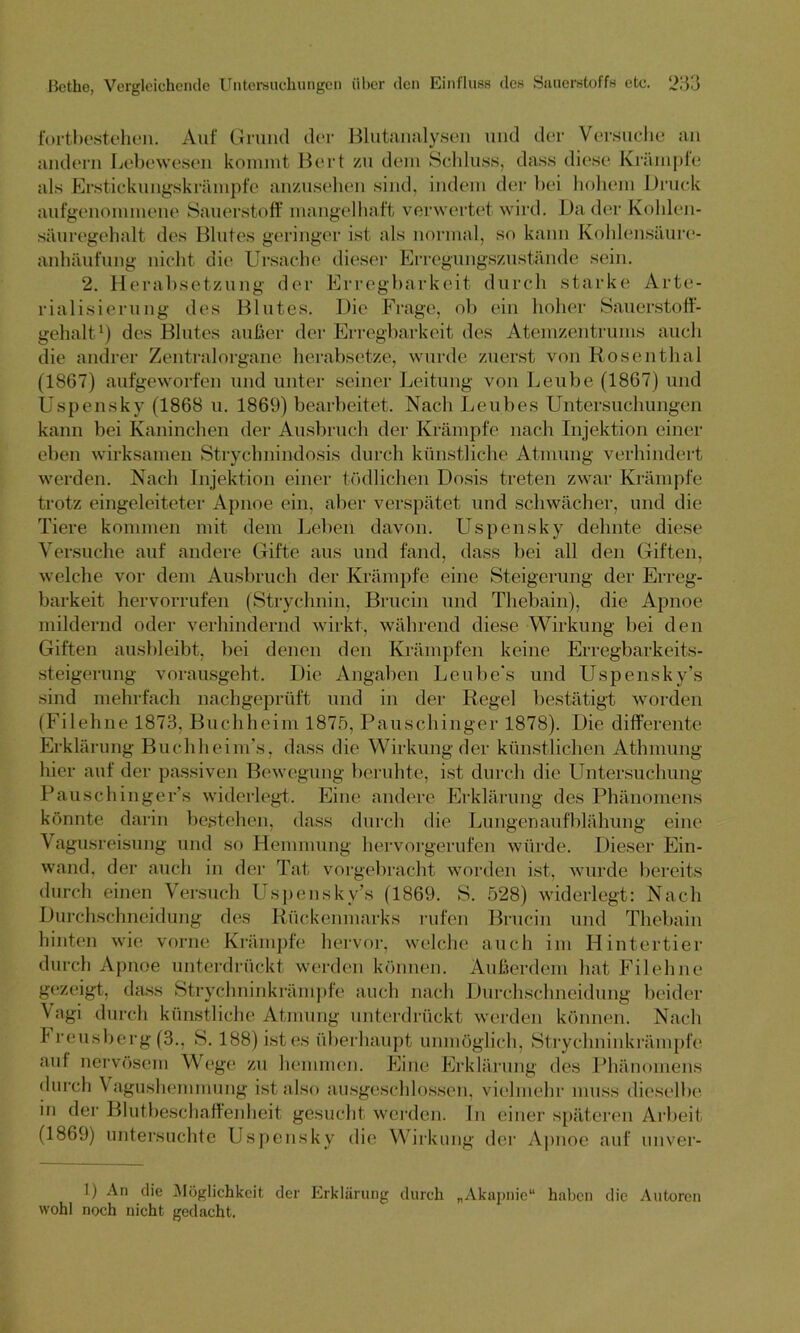 fortbestehen. Auf Grund der Blutanalysen und der Versuche an andern Lebewesen kommt Bert zu dem Schluss, dass diese Krämpfe als Erstickungskrämpfe anzusehen sind, indem der bei hohem Bruck aufgenommene Sauerstoff mangelhaft verwertet wird. Da der Kohlen- säuregehalt des Blutes geringer ist als normal, so kann Kohlensäure- anhäufung nicht die Ursache dieser Erregungszustände sein. 2. Herabsetzung der Erregbarkeit durch starke Arte- rialisierung des Blutes. Die Frage, ob ein hoher Sauerstoff- gehalt1) des Blutes außer der Erregbarkeit des Atemzentrums auch die andrer Zentralorgane herabsetze, wurde zuerst von Rosenthal (1867) aufgeworfen und unter seiner Leitung von Leube (1867) und Uspensky (1868 u. 1869) bearbeitet. Nach Leubes Untersuchungen kann bei Kaninchen der Ausbruch der Krämpfe nach Injektion einer eben wirksamen Strychnindosis durch künstliche Atmung verhindert werden. Nach Injektion einer tödlichen Dosis treten zwar Krämpfe trotz eingeleiteter Apnoe ein, aber verspätet und schwächer, und die Tiere kommen mit dem Leben davon. Uspensky dehnte diese Versuche auf andere Gifte aus und fand, dass bei all den Giften, welche vor dein Ausbruch der Krämpfe eine Steigerung der Erreg- barkeit hervorrufen (Strychnin, Brucin und Thebain), die Apnoe mildernd oder verhindernd wirkt, während diese Wirkung bei den Giften ausbleibt, bei denen den Krämpfen keine Erregbarkeits- steigerung vorausgeht. Die Angaben Leube's und Uspensky’s sind mehrfach nachgeprüft und in der Regel bestätigt worden (Fi lehne 1873, Buch heim 1875, Pauschinger 1878). Die differente Erklärung Buchheim’s, dass die Wirkung der künstlichen Athmung hier auf der passiven Bewegung beruhte, ist durch die Untersuchung Pauschinger’s widerlegt. Eine andere Erklärung des Phänomens könnte darin bestehen, dass durch die Lungen aufblähung eine Vagusreisung und so Hemmung hervorgerufen würde. Dieser Ein- wand, der auch in der Tat vorgebracht worden ist, wurde bereits durch einen Versuch Uspensky’s (1869. S. 528) widerlegt: Nach Durchschneidung des Rückenmarks rufen Brucin und Thebain hinten wie vorne Krämpfe hervor, welche auch im Hintertier durch Apnoe unterdrückt werden können. Außerdem hat Filehne gezeigt, dass Strychninkrämpfe auch nach Durchschneidung beider Vagi durch künstliche Atmung unterdrückt werden können. Nach Freusberg (3., S. 188) ist es überhaupt unmöglich, Strychninkrämpfe auf nervösem Wege zu hemmen. Eine Erklärung des Phänomens durch \ agushemmung ist also ausgeschlossen, vielmehr muss dieselbe in der Blutbeschaffenheit gesucht werden. In einer späteren Arbeit (1869) untersuchte Uspensky die Wirkung der Apnoe auf unver- 1) An die Möglichkeit der Erklärung durch „Akapnie“ haben die Autoren wohl noch nicht gedacht.