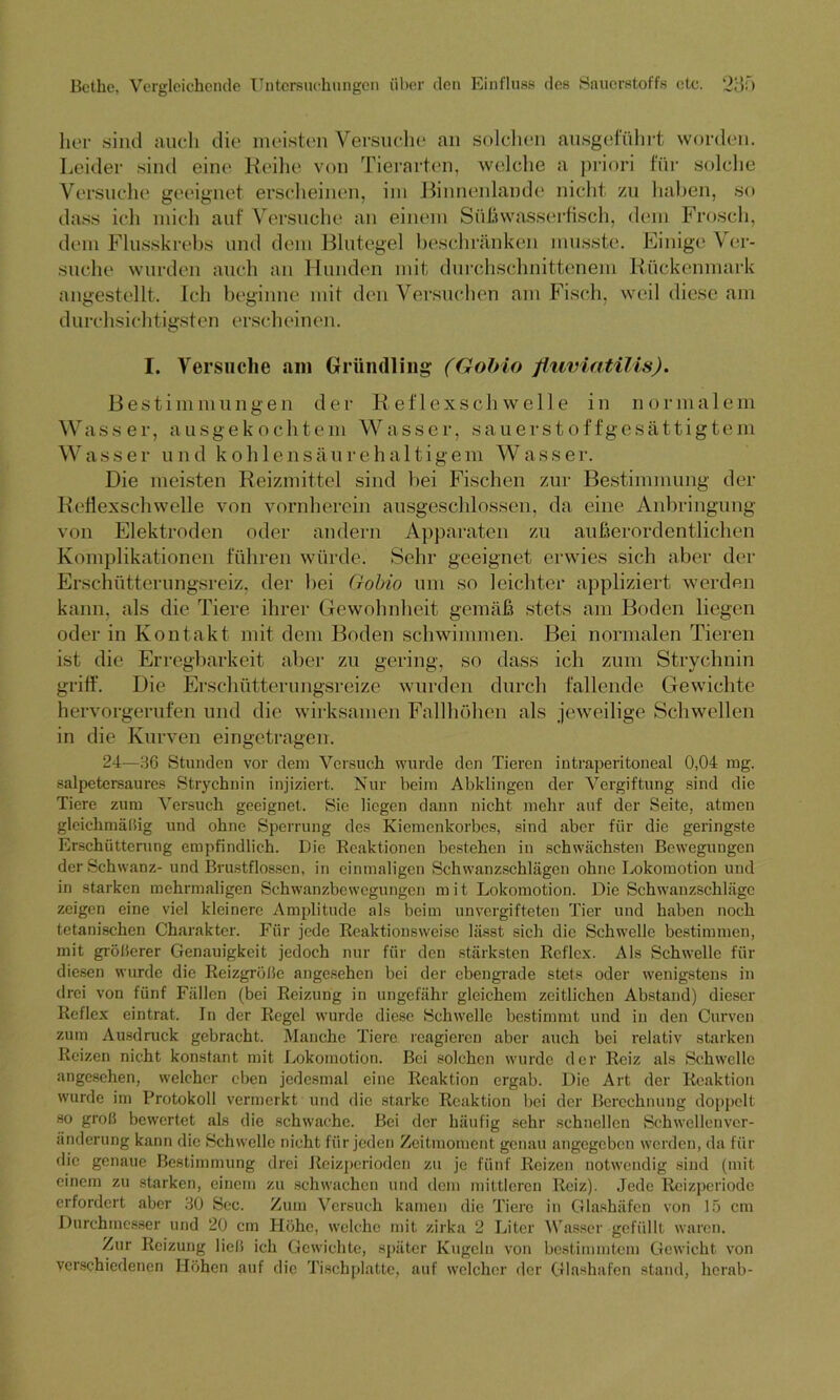 her sind auch die meisten Versuche an solchen ausgeführt worden. Leider sind eine Reihe von Tierarten, welche a priori für solche Versuche geeignet erscheinen, im Binnenlande nicht zu haben, so dass ich mich auf' Versuche an einem Süßwasserfisch, dem Frosch, dem Flusskrebs und dem Blutegel beschränken musste. Einige Ver- suche wurden auch an Hunden mit durchschnittenem Rückenmark angestellt. Ich beginne mit den Versuchen am Fisch, weil diese am durchsichtigsten erscheinen. I. Versuche am Gründling (Gobio fluviatilis). Bestimmungen der Reflexschwelle in normalem Wasser, ausgekochtem Wasser, sauerstoffgesättigtem Wasser und koh 1 ensäureha 11igem Wasser. Die meisten Reizmittel sind bei Fischen zur Bestimmung der Reflexschwelle von vornherein ausgeschlossen, da eine Anbringung von Elektroden oder andern Apparaten zu außerordentlichen Komplikationen führen würde. Sehr geeignet erwies sich aber der Erschütterungsreiz, der bei Gobio um so leichter appliziert werden kann, als die Tiere ihrer Gewohnheit gemäß stets am Boden liegen oder in Kontakt mit dem Boden schwimmen. Bei normalen Tieren ist die Erregbarkeit aber zu gering, so dass ich zum Strychnin griff. Die Erschütterungsreize wurden durch fallende Gewichte hervorgerufen und die wirksamen Fallhöhen als jeweilige Schwellen in die Kurven eingetragen. 24—36 Stunden vor dem Versuch wurde den Tieren intraperitoneal 0,04 mg. salpetersaures Strychnin injiziert. Nur beim Abklingen der Vergiftung sind die Tiere zum Versuch geeignet. Sie liegen dann nicht mehr auf der Seite, atmen gleichmäßig und ohne Sperrung des Kiemenkorbes, sind aber für die geringste Erschütterung empfindlich. Die Reaktionen bestehen in schwächste]) Bewegungen der Schwanz- und Brustflossen, in einmaligen Schwanzschlägen ohne Lokomotion und in starken mehrmaligen Schwanzbewegungen mit Lokomotion. Die Schwanzschläge zeigen eine viel kleinere Amplitude als beim unvergifteten Tier und haben noch tetanischen Charakter. Für jede Reaktionsweise lässt sich die Schwelle bestimmen, mit größerer Genauigkeit jedoch nur für den stärksten Reflex. Als Schwelle für diesen wurde die Reizgröße angesehen bei der ebengrade stets oder wenigstens in drei von fünf Fällen (bei Reizung in ungefähr gleichem zeitlichen Abstand) dieser Reflex eintrat. In der Regel wurde diese Schwelle bestimmt und in den Curven zum Ausdruck gebracht. Manche Tiere reagieren aber auch bei relativ starken Reizen nicht konstant mit Lokomotion. Bei solchen wurde der Reiz als Schwelle angesehen, welcher eben jedesmal eine Reaktion ergab. Die Art der Reaktion wurde im Protokoll vermerkt und die starke Reaktion bei der Berechnung doppelt so groß bewertet als die schwache. Bei der häufig sehr schnellen Schwcllenvcr- änderung kann die Schwelle nicht für jeden Zeitmoment genau angegeben werden, da für die genaue Bestimmung drei Reizperioden zu je fünf Reizen notwendig sind (mit einem zu starken, einem zu schwachen und dem mittleren Reiz). Jede Reizperiode erfordert aber 30 Sec. Zum Versuch kamen die Tiere in Glashäfen von 15 cm Durchmesser und 20 cm Höhe, welche mit zirka 2 Liter Wasser gefüllt waren. Zur Reizung ließ ich Gewichte, später Kugeln von bestimmtem Gewicht von verschiedenen Höhen auf die Tischplatte, auf welcher der Glashafen stand, herab-