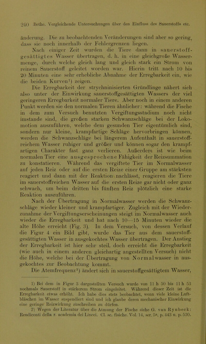 änderung. Die zu beobachtenden Veränderungen sind aber so gering dass sie noch innerhalb der Fehlergrenzen liegen. Nach einiger Zeit wurden die Tiere dann in sauerstoff- gesättigtes Wasser übertragen, d. h. in eine gleichgroße Wasser- in enge, durch welche gleich lang und gleich stark ein Strom von reinem Sauerstoff geleitet worden war. Hierin tritt nach 10 bis 20 Minuten eine sehr erhebliche Abnahme der Erregbarkeit ein. wie die beiden Kurven1) zeigen. Die Erregbarkeit der stryclminisierten Gründlinge nähert sich also unter der Einwirkung sauerstoffgesättigten Wassers der viel geringeren Erregbarkeit normaler Tiere. Aber noch in einem anderen Punkt werden sie den normalen Tieren ähnlicher: während die Fische in dem zum Versuch benutzten Vergiftungsstadium noch nicht imstande sind, die großen starken Schwanzschläge bei der Loko- motion auszuführen, welche dem gesunden Tier eigentümlich sind, sondern nur kleine, krampfartige Schläge hervorbringen können, werden die Schwanzschläge bei längerem Aufenthalt in sauerstoff- reichem Wasser ruhiger und größer und können sogar den krampf- artigen Charakter fast ganz verlieren. Außerdem ist wie beim normalen Tier eine ausgesprochene Fähigkeit der Reizsummation zu konstatieren. Während das vergiftete Tier im Normalwasser auf jeden Reiz oder auf die ersten Reize einer Gruppe am stärksten reagiert und dann mit der Reaktion nachlässt, reagieren die Tiere im sauerstoffreichen Wasser auf die ersten Reize gar nicht oder ganz schwach, um beim dritten bis fünften Reiz plötzlich eine starke Reaktion auszuführen. Nach der Übertragung in Normalwasser werden die Schwanz- schläge wieder kleiner und krampfartiger. Zugleich mit der Wieder- zunahme der Vergiftungserscheinungen steigt im Normalwasser auch wieder die Erregbarkeit und hat nach 10—15 Minuten wieder die alte Höhe erreicht (Fig. 3). In dem Versuch, von dessen Verlauf die Figur 4 ein Bild gibt, wurde das Tier aus dem sauerstoff- gesättigten Wasser in ausgekochtes Wasser übertragen. Der Anstieg der Erregbarkeit ist hier sehr steil, doch erreicht die Erregbarkeit (wie auch in einem anderen gleichartig angestellten Versuch) nicht die Höhe, welche bei der Übertragung von Normal wasser in aus- gekochtes zur Beobachtung kommt. Die Atemfrequenz2) ändert sich in sauerstoffgesättigtem Wasser, 1) Bei dem in Figur 3 dargestellten Versuch wurde von 11 h 50 bis 11h 53 nochmals Sauerstoff in stärkerem Strom eingelcitet. Während dieser Zeit ist die Erregbarkeit etwas erhöht. Ich habe dies stets beobachtet, wenn viele kleine Luft- bläschen im Wasser suspendiert sind und ich glaube deren mechanischer Einwirkung eine geringe' Reizwirkung zuschreiben zu dürfen. 2) Wegen der Literatur über die Atmung der Fische siehe G. van Ryubeck: Rendiconti dclla r. academia dei Lincei. CI. sc. fisichc. Vol. 14, ser. 5ft, p. 143 u. p. 530.