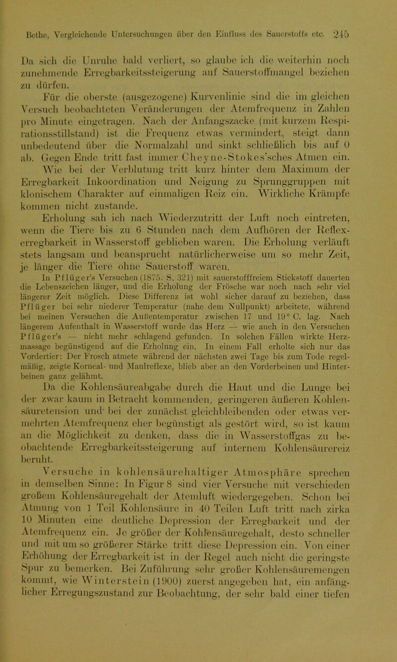 Gegen Ende tritt fast immer C Verblutung tritt und sinkt schließlich bis auf 0 heyne-Stokes’sches Ati 1 len ein. kurz hinter dem Maximum der Sprunggruppen mit Wirkliche Krämpfe Da sich die Unruhe bald verliert, so glaube ich die weiterhin noch zunehmende Erregbarkeitssteigerung auf Sauerstoffmangel beziehen zu dürfen. Für die oberste (ausgezogene) Kurvenlinie sind die im gleichen Versuch beobachteten Veränderungen der Atemfrequenz in Zahlen pro Minute eingetragen. Nach der Anfangszacke (mit kurzem Respi- rationsstillstand) ist die Frequenz etwas vermindert, steigt dann unbedeutend über die Normalzahl ab. Wie bei der Erregbarkeit Inkoordination und Neigung zu klonischem Charakter auf einmaligen Reiz ein. kommen nicht zustande. Erholung sah ich nach Wiederzutritt der Luft noch eintreten, wenn die Tiere bis zu 6 Stunden nach dem Aufhören der Reflex- erregbarkeit in Wasserstoff geblieben waren. Die Erholung verläuft stets langsam und beansprucht natürlicherweise um so mehr Zeit, je länger die Tiere ohne Sauerstoff waren. In Pflügers Versuchen (1875. S. 321) mit sauerstofffreiem Stickstoff dauerten die Lebenszeichen länger, und die Erholung der Frösche war noch nach sehr viel längerer Zeit möglich. Diese Differenz ist wohl sicher darauf zu beziehen, dass Pflüger bei sehr niederer Temperatur (nahe dem Nullpunkt) arbeitete, während bei meinen Versuchen die Außentemperatur zwischen 17 und 19° C. lag. Nach längerem Aufenthalt in Wasserstoff wurde das Herz — wie auch in deu Versuchen PflügePs — nicht mehr schlagend gefunden. In solchen Fällen wirkte Herz- massage begünstigend auf die Erholung ein. In einem Fall erholte sich nur das Vordertier: Der Frosch atmete während der nächsten zwei Tage bis zum Tode regel- mäßig, zeigte Korneal- und Maulrcflexe, blieb aber an den Vorderbeinen und Hinter- beinen ganz gelähmt. Da die Kohlensäureabgabe durch die Haut und die Lunge bei der zwar kaum in Betracht kommenden, geringeren äußeren Kohlen- säuretension und' bei der zunächst gleichbleibenden oder etwas ver- mehrten Atemfrequenz eher begünstigt als gestört wird, an die Möglichkeit zu denken, dass die in Wasserstoffgas so ist kaum be- zu obachtende Erregbarkeitssteigerung auf internem Kohlensäurereiz beruht. Versuche in kohlensäurehaltiger Atmosphäre sprechen in demselben Sinne: In Figur 8 sind vier Versuche mit verschieden großem Kohlensäuregehalt der Atemluft wiedergegeben. Schon bei Atmung von 1 Teil Kohlensäure in 40 Teilen Luft tritt nach zirka 10 Minuten eine deutliche Depression der Erregbarkeit und der Atemfrequenz ein. Je größer der Kohlensäuregehalt, desto schneller und mit um so größerer Stärke tritt diese Depression ein. Von einer jel auch nicht die geringste groß er. Kohlen.säu. rem e n gen ein anfäng- Erhöhung der Erregbarkeit ist in der j*< Spur zu bemerken. Bei Zuführung sein kommt, wie Winterstei n (1900) zuerst angegeben hat, licher Erregungszustand zur Beobachtung, der sehr bald einer tiefen
