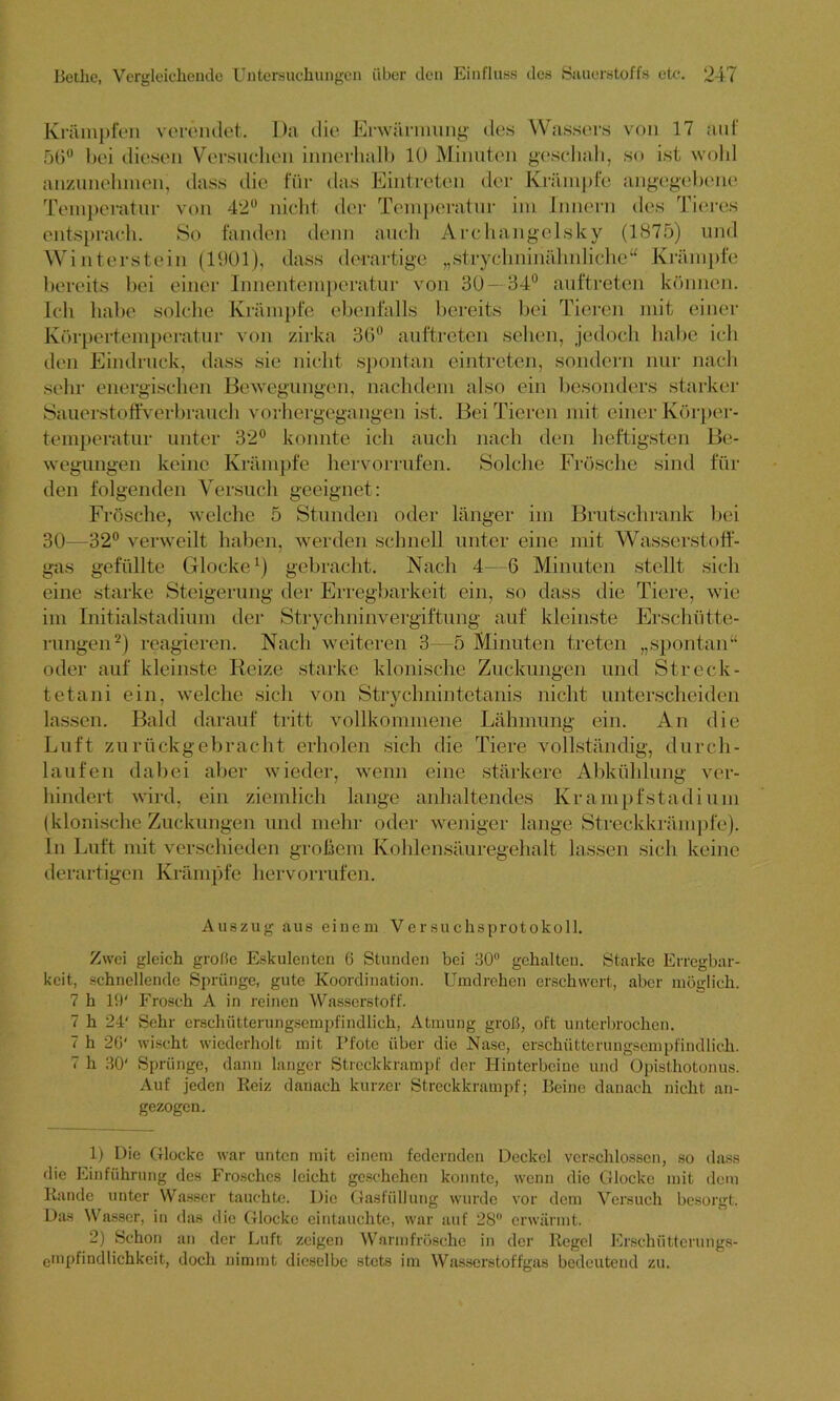 Krämpfen verendet. Da die Erwärmung- des Wassers von 17 auf 56° bei diesen Versuchen innerhalb 10 Minuten geschah, so ist wohl anzunehmen, dass die für das Eintreten der Krämpfe angegebene Temperatur von 42° nicht der Temperatur im Innern des Tieres entsprach. So fanden denn auch Archangelsky (1875) und Winterstein (1901), dass derartige „strychninähnliche“ Krämpfe bereits bei einer Innentemperatur von 30—34° auftretcn können. Ich habe solche Krämpfe ebenfalls bereits bei Tieren mit einer Körpertemperatur von zirka 36° auftreten sehen, jedoch habe ich den Eindruck, dass sie nicht spontan eintreten, sondern nur nach sehr energischen Bewegungen, nachdem also ein besonders starker Sauerstoffverb rauch vorhergegangen ist. Bei Tieren mit einer Körper- temperatur unter 32° konnte ich auch nach den heftigsten Be- wegungen keine Krämpfe hervorrufen. Solche Frösche sind fin- den folgenden Versuch geeignet: Frösche, welche 5 Stunden oder länger im Brutschrank bei 30—32° verweilt haben, werden schnell unter eine mit Wasserstoff- gas gefüllte Glocke1) gebracht. Nach 4—6 Minuten stellt sich eine starke Steigerung der Erregbarkeit ein, so dass die Tiere, wie im Initialstadium der Strychninvergiftung auf kleinste Erschütte- rungen2) reagieren. Nach weiteren 3—5 Minuten treten „spontan“ oder auf kleinste Reize starke klonische Zuckungen und Streck- tetani ein, welche sich von Strychnintetanis nicht unterscheiden lassen. Bald darauf tritt vollkommene Lähmung ein. An die Luft zurückgebracht erholen sich die Tiere vollständig, durch- laufen dabei aber wieder, wenn eine stärkere Abkühlung ver- hindert wird, ein ziemlich lange anhaltendes Krampfstadium (klonische Zuckungen und mehr oder weniger lange Streckkrämpfe). In Luft mit verschieden großem Kohlensäuregehalt lassen sich keine derartigen Krämpfe hervorrufen. Auszug aus einem Versuchsprotokoll. Zwei gleich grolie Eskulenten 6 Stunden bei HO0 gehalten. Starke Erregbar- keit, schnellende Sprünge, gute Koordination. Umdrehen erschwert, aber möglich. 7 h 19' Frosch A in reinen Wasserstoff. 7 h 24' Sehr erschütterungsempfindlich, Atmung groß, oft unterbrochen. 7 h 26' wischt wiederholt mit Pfote über die Nase, erschütterungsempfindlich. 7 h 30' Sprünge, dann langer Streckkrampf der Hinterbeine und Opisthotonus. Auf jeden Reiz danach kurzer Streckkrampf; Beine danach nicht an- gezogen. 1) Die Glocke war unten mit einem federnden Deckel verschlossen, so dass die Einführung des Frosches leicht geschehen konnte, wenn die Glocke mit dem Rande unter Wasser tauchte. Die Gasfüllung wurde vor dem Versuch besorgt. Das Wasser, in das die Glocke eintauchte, war auf 28° erwärmt. 2) Schon an der Luft zeigen Warmfrösche in der Regel Erschüttcrungs- empfindlichkeit, doch nimmt dieselbe stets im Wasserstoffgas bedeutend zu.
