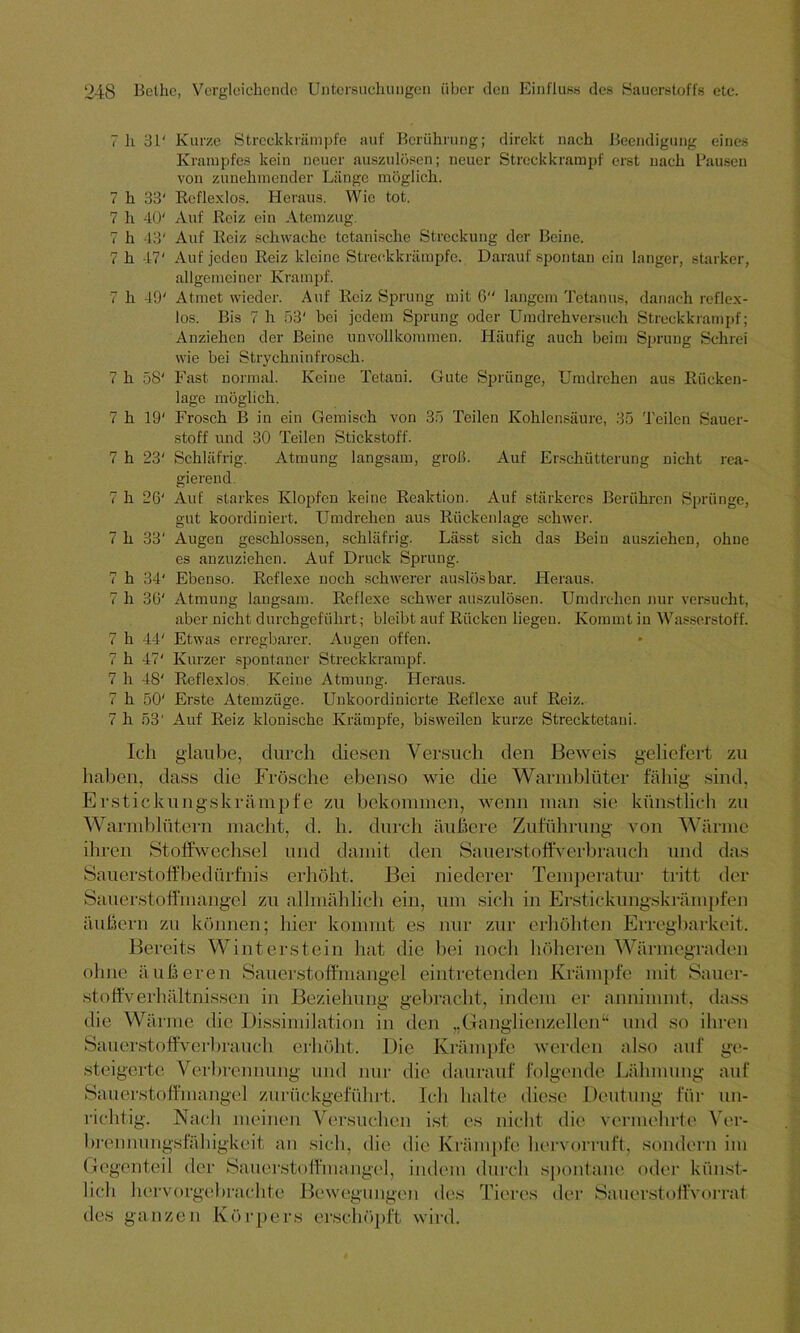 7 h 31' Kurze Streckkrämpfe auf Berührung; direkt nach Beendigung eines Krampfes kein neuer auszulösen; neuer Streckkrampf erst nach Pausen von zunehmender Länge möglich. 7 h 33' Reflexlos. Heraus. Wie tot. 7 h 40' Auf Reiz ein Atemzug. 7 h 43' Auf Reiz schwache tctanische Streckung der Beine. 7 h 47' Auf jeden Reiz kleine Streckkrämpfe. Darauf spontan ein langer, starker, allgemeiner Krampf. 7 h 40' Atmet wieder. Auf Reiz Sprung mit 6 langem Tetanus, danach reflex- los. Bis 7 h 53' bei jedem Sprung oder Umdreh versuch Streckkrampf; Anziehen der Beine unvollkommen. Häufig auch beim Sprung Schrei wie hei Strychninfrosch. 7 h 58' Fast normal. Keine Tetani. Gute Sprünge, Umdrehen aus Rücken- lage möglich. 7 h 19' Frosch B in ein Gemisch von 35 Teilen Kohlensäure, 35 Teilen Sauer- stoff und 30 Teilen Stickstoff. 7 h 23' Schläfrig. Atmung langsam, groß. Auf Erschütterung nicht rea- gierend 7 h 26' Auf starkes Klopfen keine Reaktion. Auf stärkeres Berühren Sprünge, gut koordiniert. Umdrehen aus Rückenlage schwer. 7 h 33' Augen geschlossen, schläfrig. Lässt sich das Bein ausziehen, ohne es anzuziehen. Auf Druck Sprung. 7 h 34' Ebenso. Reflexe noch schwerer auslösbar. Heraus. 7 h 36' Atmung langsam. Reflexe schwer auszulösen. Umdrehen nur versucht, aber nicht durchgeführt; bleibt auf Rücken liegen. Kommt in Wasserstoff. 7 h 44' Etwas erregbarer. Augen offen. 7 h 47' Kurzer spontaner Streckkrampf. 7 h 48' Reflexlos. Keine Atmung. Heraus. 7 h 50' Erste Atemzüge. Unkoordinierte Reflexe auf Reiz. 7 h 53' Auf Reiz klonische Krämpfe, bisweilen kurze Strecktetani. geliefert zu Ich glaube, durch diesen Versuch den Beweis haben, dass die Frösche ebenso wie die Warmblüter fähig sind. Erstickungskrämpfe zu bekommen, wenn man sie künstlich zu Warmblütern macht, d. h. durch äußere Zuführung von Wärme ihren Stoffwechsel und damit den Sauerstoffverbrauch und das Sauerstoffbedürfnis erhöht. Bei niederer Temperatur tritt der Sauerstoffmangel zu allmählich ein, um sich in Erstickungskrämpfen äußern zu können; hier kommt es nur zur erhöhten Erregbarkeit. Bereits Winterstein hat die bei noch höheren Wärmegraden ohne äußeren Sauerstoffmangel eintretenden Krämpfe mit Sauer- stoffverhältnissen in Beziehung gebracht, indem er anninunt, dass die Wärme die Dissimilation in den „Ganglienzellen“ und so ihren Sauerstoff verbrauch erhöht. Die Krämpfe werden also auf ge- steigerte V erl »renn ung und nur die daurauf folgende Lähmung auf Nach meinen Versuchen ist es nicht die vermehrte Ver- Sauerstoffmangel zurückgeführt. Ich halte diese Deutung für un- richtig. brennungsfähigkeit an sich, die die Krämpfe hervorruft, sondern im Gegenteil der Sauerstoffmangel, indem durch spontane oder künst- Tieres der Sauerstoffvorrat lieh hervorgebrachte Bewegungen des des ganzen Körpers erschöpft wird.