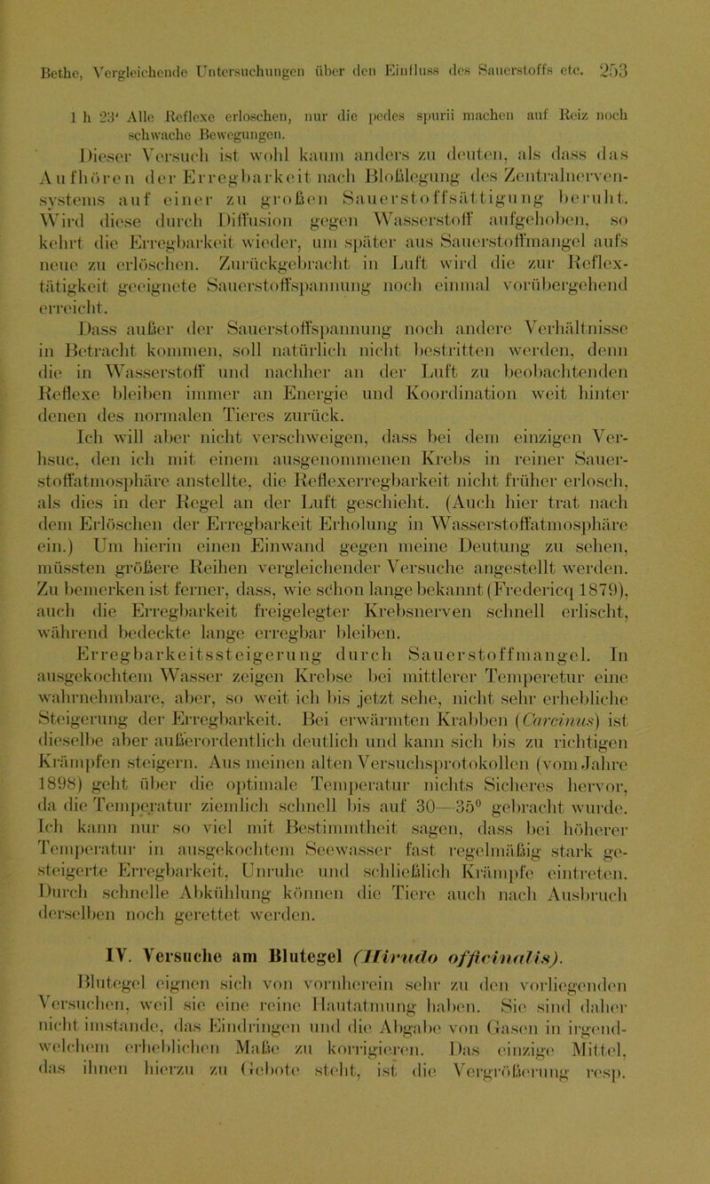 1 h 23' Alle .Reflexe erloschen, nur die pedes spurii machen auf Reiz noch schwache Bewegungen. Dieser Versuch ist wohl kaum anders zu deuten, als dass das Aufhören der Erregbarkeit nach Bloßlegung des Zentralnerven- systems auf einer zu großen Sauerstoffsättigung beruht. Wird diese durch Diffusion gegen Wasserstoff aufgehoben, so kehrt die Erregbarkeit wieder, um später aus Sauerstoffmangel aufs neue zu erlöschen. Zurückgebracht in Luft wird die zur Reflex- tätigkeit geeignete Sauerstoffspannung noch einmal vorübergehend erreicht. Dass außer der Sauerstoffspannung noch andere Verhältnisse in Betracht kommen, soll natürlich nicht bestritten werden, denn die in Wasserstoff und nachher an der Luft zu beobachtenden Reflexe bleiben immer an Energie und Koordination weit hinter denen des normalen Tieres zurück. Ich will aber nicht verschweigen, dass bei dem einzigen Ver- hsuc, den ich mit einem ausgenommenen Krebs in reiner Sauer- stoffatmosphäre anstellte, die Reflexerregbarkeit nicht früher erlosch, als dies in der Regel an der Luft geschieht. (Auch hier trat nach dem Erlöschen der Erregbarkeit Erholung in Wasserstoffatmosphäre ein.) Um hierin einen Einwand gegen meine Deutung zu sehen, müssten größere Reihen vergleichender Versuche angestellt werden. Zu bemerken ist ferner, dass, wie schon lange bekannt (Fredericq 1879), auch die Erregbarkeit freigelegter Krebsnerven schnell erlischt, während bedeckte lange erregbar bleiben. Erregbarkeitssteigerung durch Sauerstoffmangel. In ausgekochtem Wasser zeigen Krebse bei mittlerer Temperetur eine wahrnehmbare, aber, so weit ich bis jetzt sehe, nicht sehr erhebliche Steigerung der Erregbarkeit. Bei erwärmten Krabben (Carcinus) ist dieselbe aber außerordentlich deutlich und kann sich bis zu richtigen Krämpfen steigern. Aus meinen alten Versuchsprotokollen (vom Jahre 1898) geht über die optimale Temperatur nichts Sicheres hervor, da die Temperatur ziemlich schnell bis auf 30—3ö° gebracht wurde. Ich k ann nur so viel mit Bestimmtheit sagen, dass bei höherer Temperatur in ausgekochtem Seewasser fast regelmäßig stark ge- steigerte Erregbarkeit, Unruhe und schließlich Krämpfe eintreten. Durch schnelle Abkühlung können die Tiere auch nach Ausbruch derselben noch gerettet werden. IV. Versuche am Blutegel (Hiruclo officinnlis). Blutegel eignen sich von vornherein sehr zu den vorliegenden Versuchen, weil sie eine reine Hautatmung haben. Sie sind daher nicht imstande, das Eindringen und die Abgabe von Gasen in irgend- welchem erheblichen Maße zu korrigieren. Das einzige Mittel, das ihnen hierzu zu Gebote steht, ist die Vergrößerung resp.
