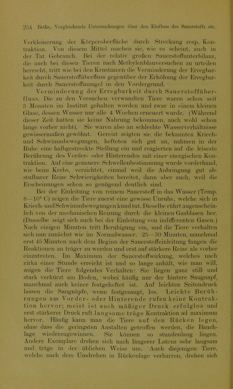 Verkleinerung der Körperoberfläche durch Streckung resp. Kon- traktion. Von diesem Mittel machen sie, wie es scheint, auch in der Tat Gebrauch. Bei der relativ großen Sauerstoffunterbilanz, die auch bei diesen Tieren nach Methylenblauversuchen zu urteilen herrscht, tritt wie bei den Ivrustazeen die Verminderung der Erregbar- keit durch Sauerstoffüberfluss gegenüber der Erhöhung der Erregbar- keit durch Sauerstoffmangel in den Vordergrund. Verminderung der Erregbarkeit durch Säuerstoffuber- fluss. Die zu den Versuchen verwandten Tiere waren schon seil :-> Monaten im Institut gehalten worden und zwar in einem kleinen Glase, dessen Wasser nur alle 4 Wochen erneuert wurde. (Während dieser Zeit hatten sie keine Nahrung bekommen, auch wohl schon lange vorher nicht). Sie waren also an schlechte Wasser Verhältnisse gewissermaßen gewöhnt. Gereizt zeigten sie die bekannten Kriech - und Schwimmbewegungen, hefteten sich gut an, nahmen in der Ruhe eine halbgestreckte Stellung ein und reagierten auf die leiseste Berührung des Vorder- oder Hinterendes mit einer energischen Kon- traktion. Auf eine genauere Schwellenbestimmung wurde vorderhand, wie beim Krebs, verzichtet, einmal weil die Anbringung gut ab- stufbarer Reize Schwierigkeiten bereitet, dann aber auch, weil die Erscheinungen schon so genügend deutlich sind. Bei der Einleitung von reinem Sauerstoff in das Wasser (Tempi 8—10° C) zeigen die Tiere zuerst eine gewisse Unruhe, welche sich in Kriech- und Schwimmbewegungen kund tut. Dieselbe rührt augenschein- lich von der mechanischen Reizung durch die kleinen Gasblasen her. (Dasselbe zeigt sicli auch bei der Einleitung von indifferenten Gasen.) Nach einigen Minuten tritt Beruhigung ein, und die Tiere verhalten sich nun zunächst wie im Normalwasser. 25—30 Minuten, manchmal erst 45 Minuten nach dem Beginn der Sauerstoffeinleitung fangen die Reaktionen an träger zu werden und erst auf stärkere Reize als vorher einzutreten. Im Maximum der Sauerstoffwirkung, welches nach zirka einer Stunde erreicht ist und so lange anhält, wie man will, zeigen die Tiere folgendes Verhalten: Sie liegen ganz still und stark verkürzt am Boden, wobei häufig nur der hintere Saugnapf, manchmal auch keiner festgeheftet ist. Auf leichten Seitendruck lassen die Saugnäpfe, wenn festgesaugt, los. Leichte Berüh- rungen am Vorder- oder Hinterende rufen keine Kontrak- tion hervor; meist ist auch mäßiger Druck erfolglos und erst stärkerer Druck ruft langsame träge Kontraktion ad maximum hervor. Häufig kann man die Tiere auf den Rücken legen, ohne dass die geringsten Anstalten getroffen werden, die Bauch- lage wiederzugewinnen. Sie können so stundenlang liegen. Andere Exemplare drehen sich nach längerer Latenz sehr langsam und träge in der üblichen Weise um. Auch diejenigen Tiere, welche nach dem Umdrehen in Rückenlage verharren, drehen sich