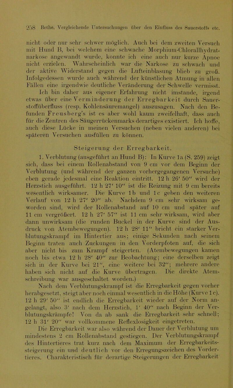 nicht oder nur sehr schwer möglich. Auch bei dem zweiten Versuch mit Hund B, hei welchem eine schwache Morphium-Chlorallhydrat* narkose angewandt wurde, konnte ich eine auch nur kurze Apnoe nicht erzielen. Wahrscheinlich war die Narkose zu schwach und der aktive Widerstand gegen die Lufteinblasung blieb zu groß. Infolgedessen wurde auch während der künstlichen Atmung in allen Fällen eine irgendwie deutliche Veränderung der Schwelle vermisst. Ich bin daher aus eigener Erfahrung nicht imstande, irgend etwas über eine Verminderung der Erregbarkeit durch Sauer- stoffüberfluss (resp. Kohlensäuremangel) auszusagen. Nach den Be- funden Freusberg’s ist es aber wohl kaum zweifelhaft, dass auch für die Zentren des Säugerrückenmarks derartiges existiert. Ich hoffe, auch diese Lücke in meinen Versuchen (neben vielen anderen) hei späteren Versuchen ausfüllen zu können. Steigerung der Erregbarkeit. 1. Verblutung (ausgeführt an Hund B): In Kurve la (S. 259) zeigt sich, dass bei einem Rollenabstand von 9 cm vor dem Beginn der Verblutung (und während der ganzen vorhergegangenen Versuche) eben gerade jedesmal eine Reaktion eintritt. 12 h 26' 50“ wird der Herzstich ausgeführt. 12 h 27' 10“ ist die Reizung mit 9 cm bereits wesentlich wirksamer. Die Kurve lb und lc geben den weiteren Verlauf von 12 h 27' 20“ ab. Nachdem 9 cm sehr wirksam ge- worden sind, wird der Rollenabstand auf 10 cm und später auf 11 cm vergrößert. 12 h 27' 57“ ist 11 cm sehr wirksam, wird aber dann unwirksam (die runden Buckel in der Kurve sind der Aus- druck von Atembewegungen). 12 h 28' 11“ bricht ein starker Ver- blutungskrampf im Hintertier aus; einige Sekunden nach seinem Beginn traten auch Zuckungen in den Vorderpfoten auf, die sich aber nicht bis zum Krampf steigerten. (Atembewegungen kamen noch bis etwa 12 h 28' 40“ zur Beobachtung; eine derselben zeigt sich in der Kurve bei 21“, eine weitere bei 32“; mehrere andere haben sich nicht auf die Kurve übertragen. Die direkte Atem- schreibung war ausgeschaltet worden.) Nach dem Verblutungskrampf ist die Erregbarkeit gegen vorher herabgesetzt, steigt aber noch einmal wesentlich in die Höhe (Kurve 1 c). 12 li 29' 50“ ist endlich die Erregbarkeit wieder auf der Norm an- gelangt, also 3' nach dem Herzstich, 1' 40“ nach Beginn der Ver- blutungskrämpfe! Von da ab sank die Erregbarkeit sehr schnell; 12 h 31' 20“ war vollkommene Reflexlosigkeit eingetreten. Die Erregbarkeit war also während der Dauer der Verblutung um mindestens 2 cm Rollenabstand gestiegen. Der Verblutungskrampf des Hintertieres trat kurz nach dem Maximum der Erregbarkeits- steigerung ein und deutlich vor den Erregungszeichen des Vorder- tieres. Charakteristisch für derartige Steigerungen der Erregbarkeit