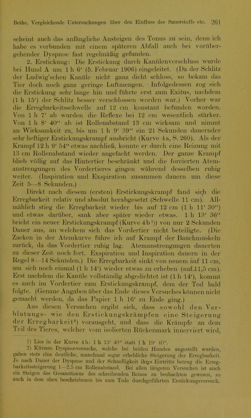 scheint auch das anfängliche Ansteigen des Tonus zu sein, denn ich habe es verbunden mit einem späteren Abfall auch bei vorüber- gehender Dyspnoe fast regelmäßig gefunden. 2. Erstickung: Die Erstickung durch Kanülenverschluss wurde bei Hund A um 1 h 6' (5. Februar 1906) eingeleitet. (Da der Schlitz der Ludwig’schen Kanüle nicht ganz dicht schloss, so bekam das Tier doch noch ganz geringe Luftmengen. Infolgedessen zog sich die Erstickung sehr lange hin und führte erst zum Exitus, nachdem (1 h 15') der Schlitz besser verschlossen worden war.) Vorher war die Erregbarkeitsschwelle auf 12 cm konstant befunden worden. Von 1 h 7' ab wurden die Reflexe bei 12 cm wesentlich stärker. Von 1 h 8' 40 ab ist Rollenabstand 13 cm wirksam und nimmt an Wirksamkeit zu, bis um 1 h 9' 39 ein 21 Sekunden dauernder sehr heftiger Erstickungskrampf ausbricht (Kurve 4a, S. 260). Als der Krampf 12 h 9' 54 etwas nachließ, konnte er durch eine Reizung mit 13 cm Rollenabstand wieder angefacht werden. Der ganze Krampf blieb völlig auf das Hintertier beschränkt und die forcierten Atem- anstrengungen des Vordertieres gingen während desselben ruhig- weiter. (Inspiration und Exspiration zusammen dauern um diese Zeit 5—8 Sekunden.) Direkt nach diesem (ersten) Erstickungskrampf fand sich die Erregbarkeit relativ und absolut herabgesetzt (Schwelle 11 cm). All- mählich stieg die Erregbarkeit wieder bis auf 12 cm (1 h 11' 30) und etwas darüber, sank aber später wieder etwas. 1 h 13' 36 bricht ein neuer Erstickungskrampf (Kurve 4b l)) von nur 2 Sekunden Dauer aus, an welchem sich das Vordertier nicht beteiligte. (Die Zacken in der Atemkurve führe ich auf Krampf der Bauchmuskeln zurück, da das Vordertier ruhig lag. Atemanstrengungen dauerten zu dieser Zeit noch fort. Exspiration und Inspiration dauern in der Regel 8—14 Sekunden.) Die Erregbarkeit sinkt von neuem auf 11 cm, um sich noch einmal (1 h 14') wieder etwas zu erheben (auf 11,5 cm). Erst nachdem die Kanüle vollständig abgedichtet ist (1 h 14'), kommt cs auch im Vordertier zum Erstickungskrampf, dem der Tod bald folgte. (Genaue Angaben über das Ende dieses Versuches können nicht gemacht werden, da das Papier 1 h 16' zu Ende ging.) Aus diesen Versuchen ergibt sich, dass sowohl den Ver- blutungs- wie den Erstickungskrämpfen eine Steigerung der Erregbarkeit2) vorausgeht, und dass die Krämpfe an dem feil des Tieres, welcher vom isolierten Rückenmark innerviert wird, 1) Lies in der Kurve 4b: 1 h 13' 40 statt 1 h 19' 40. 2) Kürzere Dyspnoeversuche, welche bei beiden Hunden angcstcllt wurden, gaben stets eine deutliche, manchmal sogar erhebliche Steigerung der Erregbarkeit. Je nach Dauer der Dyspnoe und der Schnelligkeit ihrps Eintritts betrug die Erreg- barkeitssteigerung 1—2,5 cm Ttollcnabstand. Bei allen längeren Versuchen ist auch ein ‘Steigen des Gesamttonus des schreibenden Beines zu beobachten gewesen, so auch in dem oben beschriebenen bis zum Tode durchgeführten Erstickungsversuch.