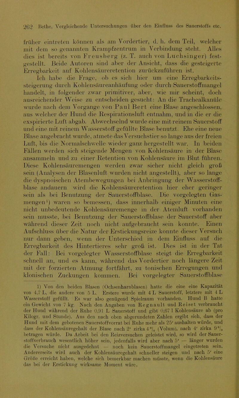 früher eiiitreten können als am Vordertier, d. h. dem Teil, welcher mit dem so genannten Krampfzentrum in Verbindung steht. Alles dies ist bereits von Freusberg (z. T. auch von Luchsinger) fest- gestellt. Heide Autoren sind aber der Ansicht, dass die gesteigerte Erregbarkeit auf Kohlensäureretention zurückzuführen ist. Ich habe die Frage, ob es sich hier um eine Erregbarkeits- steigerung durch Kohlensäureanhäufung oder durch Sauerstoffmangel handelt, in folgender zwar primitiver, aber, wie mir scheint, doch ausreichender Weise zu entscheiden gesucht: An die Trachealkanüle wurde nach dem Vorgänge von Paul Bert eine Blase angeschlossen, aus welcher der Hund die Respirationsluft entnahm, und in die er die exspirierte Luft abgab. Abwechselnd wurde eine mit reinem Sauerstoff und eine mit reinem Wasserstoff gefüllte Blase benutzt. Ehe eine neue Blase angebracht wurde, atmete das Versuchstier so lange aus der freien Luft, bis die Normalschwelle wieder ganz hergestellt war. In beiden Fällen werden sich steigende Mengen von Kohlensäure in der Blase ansammeln und zu einer Retention von Kohlensäure im Blut führen. Diese Kohlensäuremengen werden zwar sicher nicht gleich grob sein (Analysen der Blasenluft wurden nicht angestellt), aber so lange die dyspnoischen Atembewegungen bei Anbringung der Wasserstoff- blase andauern wird die Kohlensäureretention hier eher geringer sein als bei Benutzung der Sauerst offblase. Die vorgelegten Gas- mengen1) waren so bemessen, dass innerhalb einiger Minuten eine nicht unbedeutende Kohlensäuremenge in der Atemluft vorhanden sein musste, bei Benutzung der Sauerstoff blase der Sauerstoff aber während dieser Zeit noch nicht aufgebraucht sein konnte. Einen Aufschluss über die Natur der Erstickungsreize konnte dieser Versuch nur dann geben, wenn der Unterschied in dem Einfluss auf die Erregbarkeit des Hintertieres sehr groß ist. Dies ist in der Tat der Fall: Bei vorgelegter Wasserstoffblase steigt die Erregbarkeit schnell an, und es kann, während das Vordertier noch längere Zeit mit der forzierten Atmung fortfährt, zu tonischen Erregungen und klonischen Zuckungen kommen. Bei vorgelegter Sauerstoff blase 1) Von den beiden Blasen (Ochsenharnblasen) hatte die eine eine Kapazität von 4,7 L, die andere von 5 L. Erstere wurde mit 4 L Sauerstoff, letztere mit 4 L Wasserstoff gefüllt. Es war also genügend Spielraum vorhanden. Huud B hatte ein Gewicht von 7 kg Nach den Angaben von Rcgnault und Reiset verbraucht der Hund während der Ruhe 0,91 L Sauerstoff und gibt 0,67 1 Kohlensäure ab (pro Kilogr. und Stunde). Aus den nach oben abgerundeten Zahlen ergibt sich, dass der Hund mit dem gebotenen Sauerstoffvorrat bei Ruhe mehr als 25' aushalten würde, und dass der Kohlensäuregehalt der Blase nach 2' zirka4°/„ (Volum), nach 4' zirka 9 °/0 betragen würde. Da Arbeit bei den Reizversuchen geleistet wird, so wird der Sauer- stoffverbrauch wesentlich höher sein, jedenfalls wird aber nach 5' — länger wurden die Versuche nicht ausgedehnt — noch kein Sauerstoffmangel cingetreten sein. Andererseits wird auch der Kohlensäuregehalt schneller steigen und nach 5' eine Größe erreicht haben, welche sich bemerkbar machen müsste, wenn die Kohlensäure das bei der Erstickung wirksame Moment wäre.