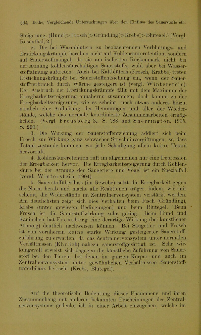 Steigerung. (Hund>Frosch>Gründling^Krebs>Blutegel.) [Vergl. Rosenthal, 2.] 2. Die bei Warmblütern zu beobachtenden Verblutungs- und Erstickungskrämpfe beruhen nicht auf Kohlensäureretention, sondern auf Sauerstoffmangel, da sie am isolierten Rückenmark nicht bei der Atmung kohlensäurehaltigen Sauerstoffs, wohl aber bei Wasser- stoffatmung auftreten. Auch bei Kaltblütern (Frosch, Krabbe) treten Erstickungskrämpfe bei Sauerstoffentziehung ein, wenn der Sauer- stoffverbrauch durch Wärme gesteigert ist (vergl. Winterstein). Der Ausbruch der Erstickungskrämpfe fällt mit dem Maximum der Erregbarkeitssteigerung annähernd zusammen; doch kommt zu der Erregbarkeitssteigerung, wie es scheint, noch etwas anderes hinzu, nämlich eine Aufhebung der Hemmungen und aller der Wieder- stände, welche das normale koordinierte Zusammenarbeiten ermög- lichen. (Vergl. Freusberg 3., S. 188 und Sherrington. 1905. S. 290.) 3. Die Wirkung der Sauerstoffentziehung addiert sich beim Frosch zur Wirkung ganz schwacher Strychninvergiftungen, so dass Tetani zustande kommen, wo jede Schädigung allein keine Tetani hervorruft. 4. Kohlensäureretention ruft im allgemeinen nur eine Depression der Erregbarkeit hervor. Die Erregbarkeitssteigerung durch Kohlen- säure bei der Atmung der Säugetiere und Vögel ist ein Spezialfall (vergl. Winterst ein. 1904). 5. Sauerstoffüberfluss (im Gewebe) setzt die Erregbarkeit gegen die Norm herab und macht alle Reaktionen träger, indem, wie mir scheint, die Widerstände im Zentralnervensystem verstärkt werden. Am deutlichsten zeigt sich dies Verhalten beim Fisch (Gründling), Krebs (unter gewissen Bedingungen) und beim Blutegel. Beim * Frosch ist die Sauerstoffwirkung sehr gering. Beim Hund und Kaninchen hat Freusberg eine derartige Wirkung (bei künstlicher Atmung) deutlich nachweisen können. Bei Säugetier und Frosch ist von vornherein keine starke Wirkung gesteigerter Sauerstoff- zuführung zu erwarten, da das Zentralnervensystem unter normalen Verhältnissen (Ehrlich) nahezu sauerstoffgesättigt ist. Sehr wir- kungsvoll erweist sich dagegen die künstliche Zuführung von Sauer- stoff hei den Tieren, bei denen im ganzen Körper und auch im Zentralnervensystem unter gewöhnlichen Verhältnissen Sauerstoff- unterbilanz herrscht (Krebs, Blutegel). Auf die theoretische Bedeutung dieser Phänomene und ihren Zusammenhang mit anderen bekannten Erscheinungen des Zentral- nervensystems gedenke ich in einer Arbeit einzugehen, welche im