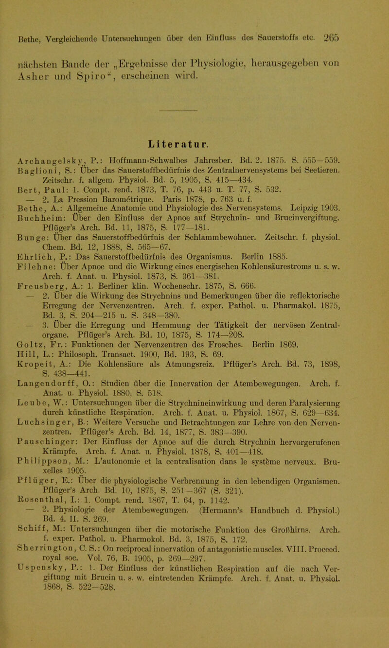 nächsten Bande der „Ergebnisse der Physiologie, herausgegeben von Asher und Spiro“, erscheinen wird. Literatur. Archangelsk)', P.: Hoffmann-Schwalbes Jahresber. Bd. 2. 1875. S. 555 — 559. Baglioni, S.: Über das Sauerstoffbedürfnis des Zentralnervensystems bei Seetieren. Zeitschr. f. allgem. Physiol. Bd. 5, 1905, S. 415—434. Bert, Paul: 1. Compt. rend. 1873, T. 76, p. 443 u. T. 77, S. 532. — 2. La Pression Baronietrique. Paris 1878, p. 763 u. f. Bethe, A.: Allgemeine Anatomie und Physiologie des Nervensystems. Leipzig 1903. Buchheim: Über den Einfluss der Apnoe auf Strychnin- und Brucinvergiftung. Pflüger’s Arch. Bd. 11, 1875, S. 177—181. Bunge: Über das Sauerstoffbedürfnis der Schlammbewohner. Zeitschr. f. physiol. Chem. Bd. 12, 1888, S. 565—67. Ehrlich, P.: Das Sauerstoffbedürfnis des Organismus. Berlin 1885. Fi lehne: Über Apnoe und die Wirkung eines energischen Kohlensäurestroms u. s. w. Arch. f. Anat. u. Physiol. 1873, S. 361—381. Freusberg, A.: 1. Berliner klin. Wochenschr. 1875, S. 666. — 2. Über die Wirkung des Strychnins und Bemerkungen über die reflektorische Erregung der Nervenzentren. Arch. f. exper. Pathol. u. Pharmakol. 1875, Bd. 3, S. 204—215 u. S. 348-380. — 3. Über die Erregung und Hemmung der Tätigkeit der nervösen Zentral- organe. Pflüger’s Arch. Bd. 10, 1875, S. 174—208. Goltz, Fr.: Funktionen der Nervenzentren des Frosches. Berlin 1869. Hill, L.: Philosoph. Transact. 1900, Bd. 193, S. 69. Kropeit, A.: Die Kohlensäure als Atmungsreiz. Pflüger’s Arch. Bd. 73, 1898, S. 438—441. Langendorff, O.: Studien über die Innervation der Atembewegungen. Arch. f. Anat. u. Physiol. 1880, S. 518. Leube, W.: Untersuchungen über die Strychnineinwirkung und deren Paralysierung durch künstliche Respiration. Arch. f. Anat. u. Physiol. 1867, S. 629—634. Luchsinger, B.: Weitere Versuche und Betrachtungen zur Lehre von den Nerven- zentren. Pflüger’s Arch. Bd. 14, 1877, S. 383—390. Pauschinger: Der Einfluss der Apnoe auf die durch Strychnin hervorgerufenen Krämpfe. Arch. f. Anat. u. Physiol. 1878, S. 401—418. Philippson, M.: L’autonomie et la centralisation dans le systöme nerveux. Bru- xelles 1905. Pflüger, E.: Über die physiologische Verbrennung in den lebendigen Organismen. Pflüger’s Arch. Bd. 10, 1875, S. 251-367 (S. 321). Rosenthal, I.: 1. Compt. rend. 1867, T. 64, p. 1142. — 2. Physiologie der Atembewegungen. (Hermann’s Handbuch d. Physiol.) Bd. 4. II. S. 269. Schiff, M.: Untersuchungen über die motorische Funktion des Großhirns. Arch. f. exper. Pathol. u. Pharmokol. Bd. 3, 1875, S. 172. Sh errington, C. S.: On reciprocal innervation of antagonistic muscles. VIII. Proceed. royal soc. Vol. 76, B. 1905, p. 269—297. Uspensky, P.: 1. Der Einfluss der künstlichen Respiration auf die nach Ver- giftung mit Brucin u. s. w. eintretenden Krämpfe. Arch. f. Anat. u. Physiol. 1868, S. 522—528.