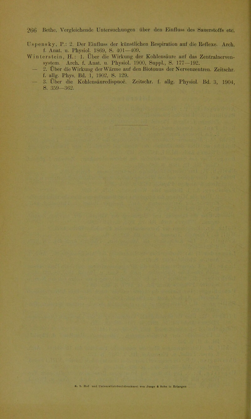 Uspensky, P.: 2. Der Einfluss der künstlichen Respiration auf die Reflexe. Arch. f. Anat. u. Physiol. 1869, S. 401—409. Winterstein, H.: 1. Über die Wirkung der Kohlensäure auf das Zentralnerven- system. Arch. f. Anat. u. Physiol. 1900, Suppl., S. 177—192. — 2. Über die Wirkung der Wärme auf den Biotonus der Nervenzentren. Zeitschr. f. allg. Phys. Bd. 1, 1902, S. 129. — 3. Über die Kohlcnsäuredispuoe. Zeitschr. f. allg. Physiol. Bd. 3, 1904, S. 359—362. K. b. Hof und UnlverRitntsbuclnlruckerrl von Junge 4 Sohn in Erlangen