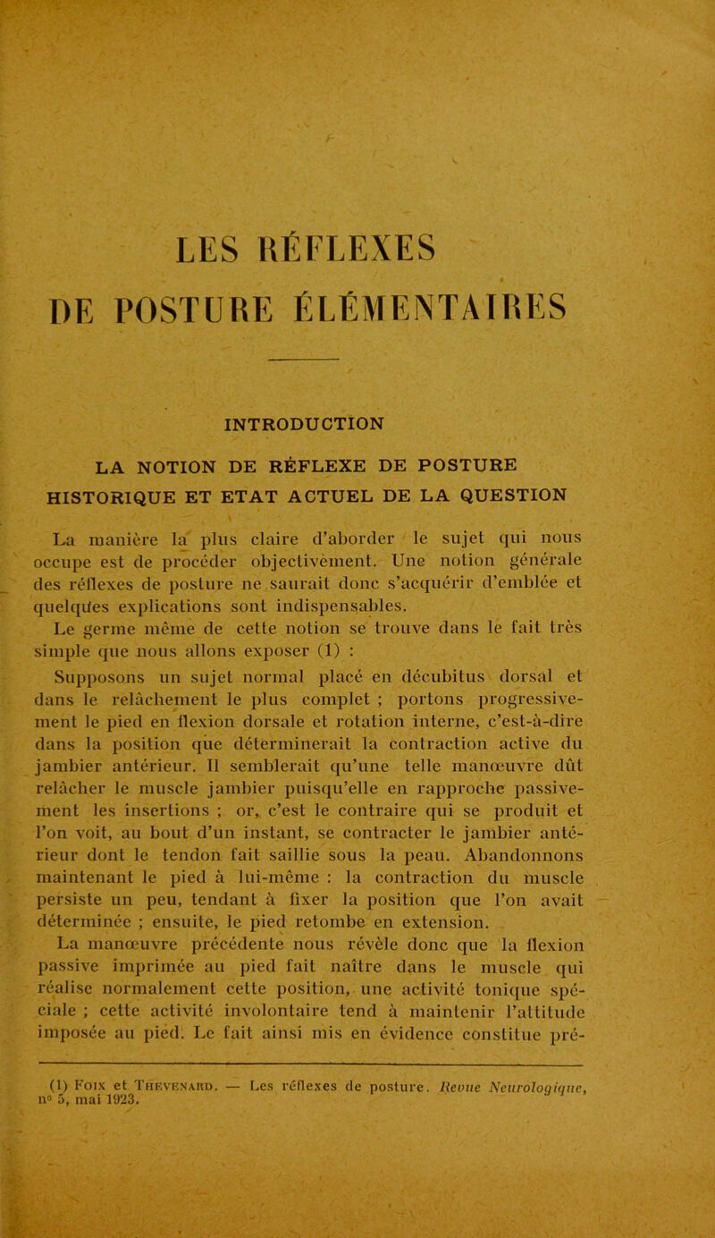 LES RÉFLEXES DE POSTURE ÉLÉMENTAIRES INTRODUCTION LA NOTION DE RÉFLEXE DE POSTURE HISTORIQUE ET ETAT ACTUEL DE LA QUESTION La manière la plus claire d’aborder le sujet qui nous occupe est de procéder objectivèment. Une notion générale des i’éllexes de posture ne saurait donc s’acquérir d’emblée et quelques explications sont indispensables. Le germe même de cette notion se trouve dans le fait très simple que nous allons exposer (1) : Supposons un sujet normal placé en décubitus dorsal et dans le relâchement le plus complet ; portons progressive- ment le pied en llexion dorsale et rotation interne, c’est-à-dire dans la position que déterminerait la contraction active du jambier antérieur. Il semblerait qu’une telle manœuvre dût relâcher le muscle jambier puisqu’elle en rapproche passive- ment les insertions ; or, c’est le contraire qui se produit et l’on voit, au bout d’un instant, se contracter le jambier anté- rieur dont le tendon fait saillie sous la peau. Abandonnons maintenant le pied à lui-même : la contraction du muscle persiste un peu, tendant à fixer la position que l’on avait déterminée ; ensuite, le pied retombe en extension. La manœuvre précédente nous révèle donc (pie la flexion passive imprimée au pied fait naître dans le muscle qui réalise normalement celte position, une activité tonique spé- ciale ; cette activité involontaire tend à maintenir l’attitude imposée au pied. Le fait ainsi mis en évidence constitue pré- (1) Poix et THEVENARD. — Les réflexes de posture. Revue Neuroloqiquc, n° 5, mai l‘J'23.