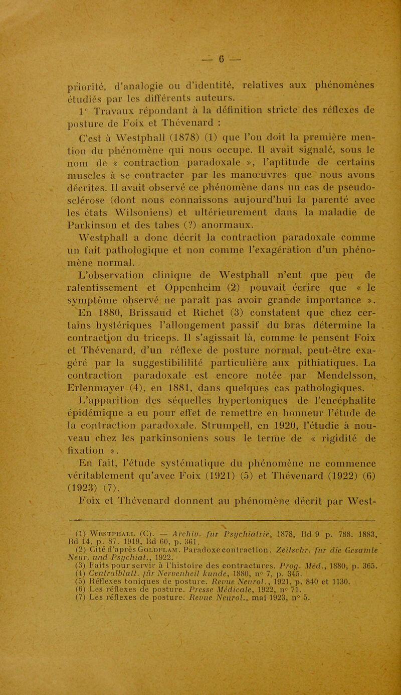 priorité, d’analogie ou d’identité, relatives aux phénomènes étudiés par les différents auteurs. 1° Travaux répondant à la définition stricte des réflexes de posture de Foix et Thévenard : C’est à Westphall (1878) (1) que l’on doit la première men- tion du phénomène qui nous occupe. 11 avait signalé, sous le nom de « contraction paradoxale », l’aptitude de certains muscles à se contracter par les manœuvres que nous avons décrites. Il avait observé ce phénomène dans un cas de pseudo- sclérose (dont nous connaissons aujourd’hui la parenté avec les états Wilsoniens) et ultérieurement dans la maladie de Parkinson et des tabes (?) anormaux. Westphall a donc décrit la contraction paradoxale comme un fait pathologique et non comme l’exagération d’un phéno- mène normal. L’observation clinique de Westphall n’eut que peu de ralentissement et Oppenheim (2) pouvait écrire que « le symptôme observé ne paraît pas avoir grande importance ». En 1880, Brissaud et Richet (3) constatent que chez cer- tains hystériques l’allongement passif du bras détermine la contraction du triceps. Il s’agissait là, comme le pensent Foix et Thévenard, d’un réflexe de posture normal, peut-être exa- géré par la suggestibililité particulière aux pithiatiques. La contraction paradoxale est encore notée par Mendelsson, Erlenmayer (4), en 1881, dans quelques cas pathologiques. L’apparition des séquelles hypertoniques de l’encéphalite épidémique a eu pour effet de remettre en honneur l’étude de la contraction paradoxale. Strumpell, en 1920, l’étudie à nou- veau chez les parkinsoniens sous le terme de « rigidité de fixation ». En fait, l’étude systématique du phénomène ne commence véritablement qu’avec Foix (1921) (5) et Thévenard (1922) (6) (1923) (7). Foix et Thévenard donnent au phénomène décrit par West- X / (1) Westphall (C). — Archio. fur Psychiatrie, 1878, Hd 9 p. 788. 1883, Bd 14, p. 87. 1919, Bd 60, p. 361. (2) Cité d'après Goldklam. Paradoxe contraction. Zeilschr. fur die Gcsamle Neur. und Psychiat., 1922. (3) Faits pour servir à l’histoire des contractures. Proy. Med., 1SS0, p. 365. (4) Cenlrulblalt. /ür Nervenheil lcunde, 1880, n° 7, p. 345. (5) Réflexes toniques de posture. Revue Neurol., 1921, p. 840 et 11,30. (6) Les réflexes de posture. Presse Médicale, 1922, il» 71. (7) Les réflexes de posture. Revue Neurol., mai 1923, n° 5.