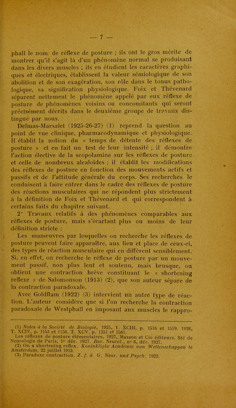 phall le nom/ de réflexe de posture ; ils ont le gros mérite de montrer qu’il s’agit là d’un phénomène normal se produisant dans les divers muscles ; ils en étudient les caractères graphi- ques et électriques, établissent la valeur sémiologique de son abolition et de son exagération, son rôle dans le tonus patho- logique, sa signification physiologique. Foix et Thévenard séparent nettement le phénomène appelé par eux réflexe de posture de phénomènes voisins ou concomitants qui seront précisément décrits dans le deuxième groupe de travaux dis- tingué par nous. Delmas-Marsalet (1925-26-27) (1) reprend la question au point de vue clinique, pharmacodynamique et physiologique. 11 établit la notion du « temps de détente des réflexes de posture » et en fait un test de leur intensité ; il démontre l’action élective de la scopolamine sur les réflexes de posture et celle de nombreux alcaloïdes ; il établit les modifications des réflexes de posture en fonction des mouvements actifs et passifs et de l’attitude générale du corps. Ses recherches le conduisent à faire entrer dans le cadre des réflexes de posture des réactions musculaires qui ne répondent plus strictement à la définition de Foix et Thévenard et qui correspondent à certains faits du chapitre suivant. 2° Travaux relatifs à des phénomènes comparables aux réflexes de posture, mais s’écartant plus ou moins de leur définition stricte : Les manœuvres par lesquelles on recherche les réflexes de posture peuvent faire apparaître, aux lieu et place de ceux-ci, des types de réaction musculaire qui en diffèrent sensiblement. Si, en effet, on recherche le réflexe de posture par un mouve- ment passif, non plus lent et soutenu, mais brusque, on obtient une contraction brève constituant le « shortening reflexe » de Salomonson (1913) (2), que son auteur sépare de la contraction paradoxale. Avec Goldflam (1922) (3) intervient un autre type de réac- tion. L’auteur considère que si Ton recherche la contraction paradoxale de Westphall en imposant aux muscles le rappro- (1) Noies à la Société de Biologie, 1925, t. XCIII, p. 1516 et 1519. 1<)9k T. XC1V, p. 1153 et 1156, T. XCV, p. 1351 et 1561. Les réflexes de posture élémentaires, 1927, Masson et Cie éditeurs. Sté de Neurologie de Paris, pr déc. 1927. Rev. Neurol., n» 6, déc. 1927. (2) On a shortening reflcx. Koninkligke Academie van Wctlenscliapnen te Amsterdam, 22 juillet 1913. 11