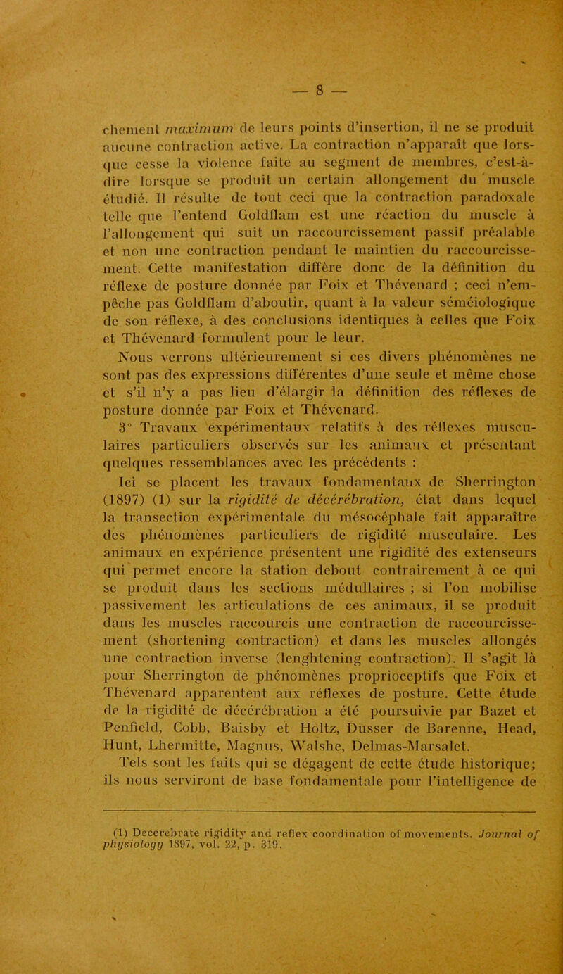 chement maximum de leurs points d’insertion, il ne se produit aucune contraction active. La contraction n’apparaît que lors- que cesse la violence faite au segment de membres, c’est-à- dire lorsque se produit un certain allongement du muscle étudié. Il résulte de tout ceci que la contraction paradoxale telle que l’entend Goldflam est une réaction du muscle à l’allongement qui suit un raccourcissement passif préalable et non une contraction pendant le maintien du raccourcisse- ment. Cette manifestation diffère donc de la définition du réflexe de posture donnée par Foix et Thévenard ; ceci n’em- pêche pas Goldflam d’aboutir, quant à la valeur séméiologique de son réflexe, à des conclusions identiques à celles que Foix et Thévenard formulent pour le leur. Nous verrons ultérieurement si ces divers phénomènes ne sont pas des expressions différentes d’une seule et même chose et s’il n’y a pas lieu d’élargir la définition des réflexes de posture donnée par Foix et Thévenard. 3“ Travaux expérimentaux relatifs à des réllexes muscu- laires particuliers observés sur les animaux et présentant quelques ressemblances avec les précédents : Ici se placent les travaux fondamentaux de Sberrington (1897) (1) sur la rigidité de décérébration, état dans lequel la transection expérimentale du mésocéphale fait apparaître des phénomènes particuliers de rigidité musculaire. Les animaux en expérience présentent une rigidité des extenseurs qui permet encore la station debout contrairement à ce qui se produit dans les sections médullaires ; si l’on mobilise passivement les articulations de ces animaux, il se produit dans les muscles raccourcis une contraction de raccourcisse- ment (shortening contraction) et dans les muscles allongés une contraction inverse (lenghtening contraction). Il s’agit là pour Sherrington de phénomènes proprioceptifs que Foix et Thévenard apparentent aux réflexes de posture. Cette étude de la rigidité de décérébration a été poursuivie par Bazet et Penfield, Cobb, Baisby et Holtz, Dusser de Barenne, Head, Hunt, Lhermitte, Magnus, Walshe, Delmas-Marsalet. Tels sont les faits qui se dégagent de cette étude historique; ils nous serviront de base fondamentale pour l’intelligence de (1) Decerebrate rigidity and reüex coordination of movements. Journal of plujsiology 1897, vol. 22, p. 319.