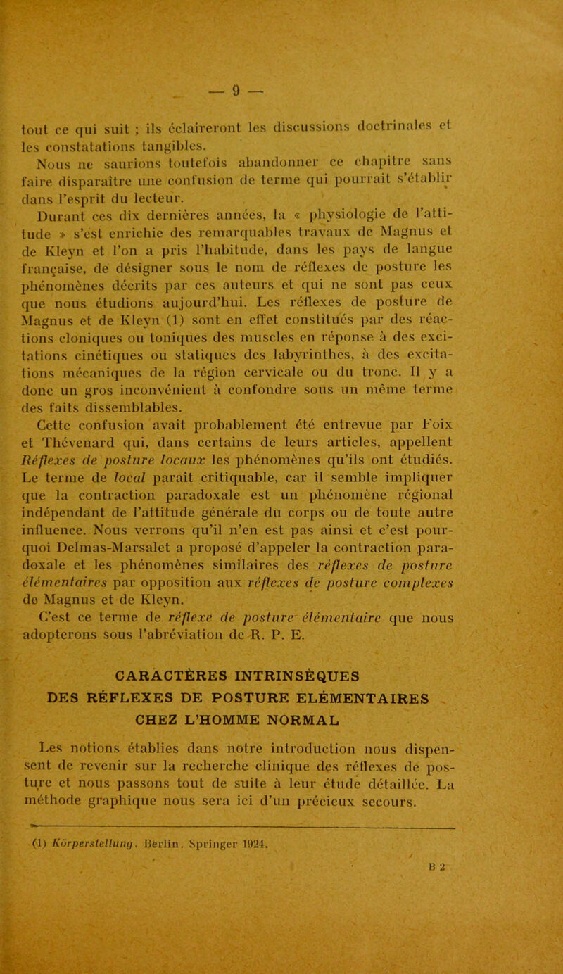 tout cg qui suit ; ils éclaireront les discussions doctrinales et les constatations tangibles. Nous ne saurions toutefois abandonner ce chapitre sans faire disparaître une confusion de terme qui pourrait s’établir dans l’esprit du lecteur. Durant ces dix dernières années, la « physiologie de l’atti- tude » s’est enrichie des remarquables travaux de Magnus et de Kleyn et l’on a pris l’habitude, dans les pays de langue française, de désigner sous le nom de réflexes de posture les phénomènes décrits par ces auteurs et qui ne sont pas ceux que nous étudions aujourd’hui. Les réflexes de posture de Magnus et de Kleyn (1) sont en effet constitués par des réac- tions cloniques ou toniques des muscles en réponse à des exci- tations cinétiques ou statiques des labyrinthes, à des excita- tions mécaniques de la région cervicale ou du tronc. 11 y a donc un gros inconvénient à confondre sous un même terme des faits dissemblables. Cette confusion avait probablement été entrevue par Foix et Thévenard qui, dans certains de leurs articles, appellent Réflexes de posture locaux les phénomènes qu’ils ont étudiés. Le terme de local paraît critiquable, car il semble impliquer que la contraction paradoxale est un phénomène régional indépendant de l’attitude générale du corps ou de toute autre influence. Nous verrons qu’il n’en est pas ainsi et c’est pour- quoi Delmas-Marsalet a proposé d’appeler la contraction para- doxale et les phénomènes similaires des réflexes de posture élémentaires par opposition aux réflexes de posture complexes de Magnus et de Kleyn. C’est ce terme de réflexe de posture élémentaire que nous adopterons sous l’abréviation de R. P. E. CARACTÈRES INTRINSÈQUES DES RÉFLEXES DE POSTURE ÉLÉMENTAIRES CHEZ L’HOMME NORMAL Les notions établies dans notre introduction nous dispen- sent de revenir sur la recherche clinique des réflexes de pos- ture et nous passons tout de suite à leur étude détaillée. La méthode graphique nous sera ici d’un précieux secours.