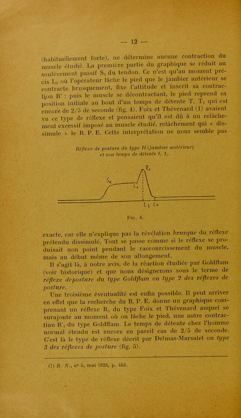 (habituellement forte), ne détermine aucune contraction du muscle étudié. La première partie du graphique se réduit au soulèvement passif S, du tendon. Ce n’est qu’au moment pré- cis Lo où l’opérateur lâche le pied que le jambier antérieur se contracte brusquement, fixe l’attitude et inscrit sa contrac- tion R= : puis le muscle se décontractant, le pied reprend sa position initiale au bout d’un temps de détente T< T» qui est encore de 2/5 de seconde (flg. 4). Foix et Thévenard (1) avaient vu ce type de rétlexe et pensaient qu’il est dû à un relâche- ment excessif imposé au muscle étudié, relâchement qui « dis- simule » le R. P. E. Cette interprétation ne nous semble pas Réflexe de posture du type II (jambier antérieur) et son temps de détente f2. exacte, car elle n’explique pas la révélation brusque du réflexe prétendu dissimulé. Tout se passe comme si le réflexe se pio- duisait non point pendant le raccourcissement du muscle, mais au début même de son allongement. Il s’agit là, à notre avis, de la réaction étudiée par Goldflam (voir historique) et que nous désignerons sous le terme de réflexe deposture du type Goldflam ou type 2 des réflexes de posture. Une troisième éventualité est enfin possible. Il peut arriver en effet que la recherche du R. P. E. donne un graphique com- prenant un réflexe R3 du type Foix et Thévenard auquel se surajoute au moment où on lâche le pied, une autre contrac- tion R’3 du type Goldflam. Le temps de détente chez l’homme normal étendu est encore en pareil cas de 2/5 de seconde. C’est là le type de réflexe décrit par Delmas-Marsalet ou type 3 des réflexes de posture (fig. 5). (1) R. N., n“ 5, mai 1923, p. 453.