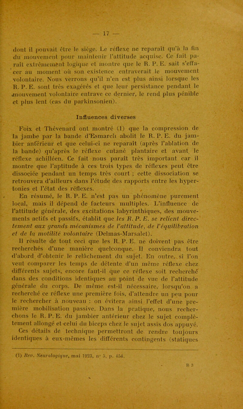 dont il pouvait être le siège. Le réllexe ne reparaît qu’à la fin du mouvement pour maintenir l’attitude acquise. Ce fait pa- raît extrêmement logique et montre que le R. P. E. sait s’effa- cer au moment où son existence entraverait le mouvement volontaire. Nous verrons qu’il n’en est plus ainsi lorsque les R. P. E. sont très exagérés et que leur persistance pendant le .mouvement volontaire entrave ce dernier, le rend plus pénible et plus lent (cas du parkinsonien). Influences diverses Foix et Thévenard ont montré (1) que la compression de la jambe par la bande d’Esmarch abolit le R. P. E. du jam- bier anterieur et que celui-ci ne reparaît (après l’ablation de la bande) qu’après le réllexe cutané plantaire et avant le réflexe achilléen. Ce fait nous paraît très important car il montre que l’aptitude à ces trois types de réflexes peut être dissociée pendant un temps très court ; cette dissociation se retrouvera d’ailleurs dans l’étude des rapports entre les hyper- tonies et l’état des réflexes. En résumé, le R. P. E. n’est pas un phénomène purement local, mais il dépend de facteurs multiples. L’influence de l’attitude générale, des excitations labyrinthiques, des mouve- ments actifs et passifs, établit que les R. P. E. se relient direc- tement aux grands mécanismes de l’attitude, de Véquilibration et de la motilité volontaire (Delmas-Marsalet). Il résulte de tout ceci que les R. P. E. ne doivent pas être recherchés d’une manière quelconque. Il conviendra tout d’abord d’obtenir le relâchement du sujet. En outre, si l’on veut comparer les temps de détente d’un même réflexe chez différents sujets, encore faut-il que ce réflexe soit recherché dans des conditions identiques au point de vue de l’attitude générale du corps. De même est-il nécessaire, lorsqu’on a recherché ce réflexe une première fois, d’attendre un peu pour le rechercher à nouveau : on évitera ainsi l’effet d’une pre- mière mobilisation passive. Dans la pratique, nous recher- chons le R. P. E. du jambier antérieur chez le sujet complè- tement allongé et<ïelui du biceps chez le sujet assis dos appuyé. Ces détails dé technique permettront de rendre toujours identiques à eux-mêmes les différents contingents (statiques