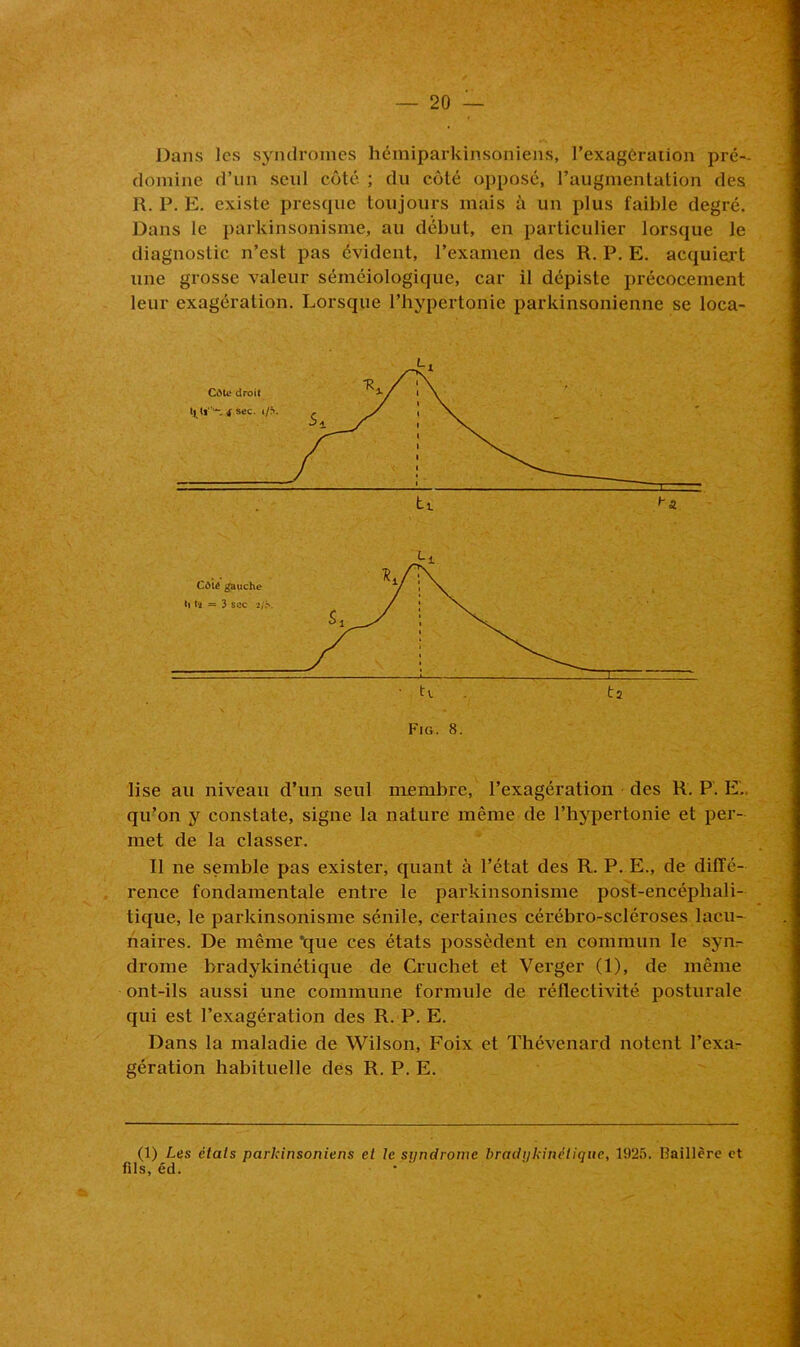 Dans les syndromes hémiparkinsoniens, l’exagération pré- domine d’un seul côté ; du côté opposé, l’augmentation des R. P. E. existe presque toujours mais à un plus faible degré. Dans le parkinsonisme, au début, en particulier lorsque le diagnostic n’est pas évident, l’examen des R. P. E. acquiert une grosse valeur séméiologique, car il dépiste précocement leur exagération. Lorsque l’hypertonic parkinsonienne se loca- lise au niveau d’un seul membre, l’exagération des R. P. E.. qu’on y constate, signe la nature même de l’hypertonie et per- met de la classer. Il ne semble pas exister, quant à l’état des R. P. E., de diffé- rence fondamentale entre le parkinsonisme post-encéphali- tique, le parkinsonisme sénile, certaines cérébro-scléroses lacu- naires. De même 'que ces états possèdent en commun le syn- drome bradykinétique de Cruchet et Verger (1), de même ont-ils aussi une commune formule de réflectivité posturale qui est l’exagération des R. P. E. Dans la maladie de Wilson, Foix et Thévenard notent l’exa- gération habituelle des R. P. E. (1) Les étais parkinsoniens et le syndrome bradykinétique, 1925. Oaillcre et fils, éd.
