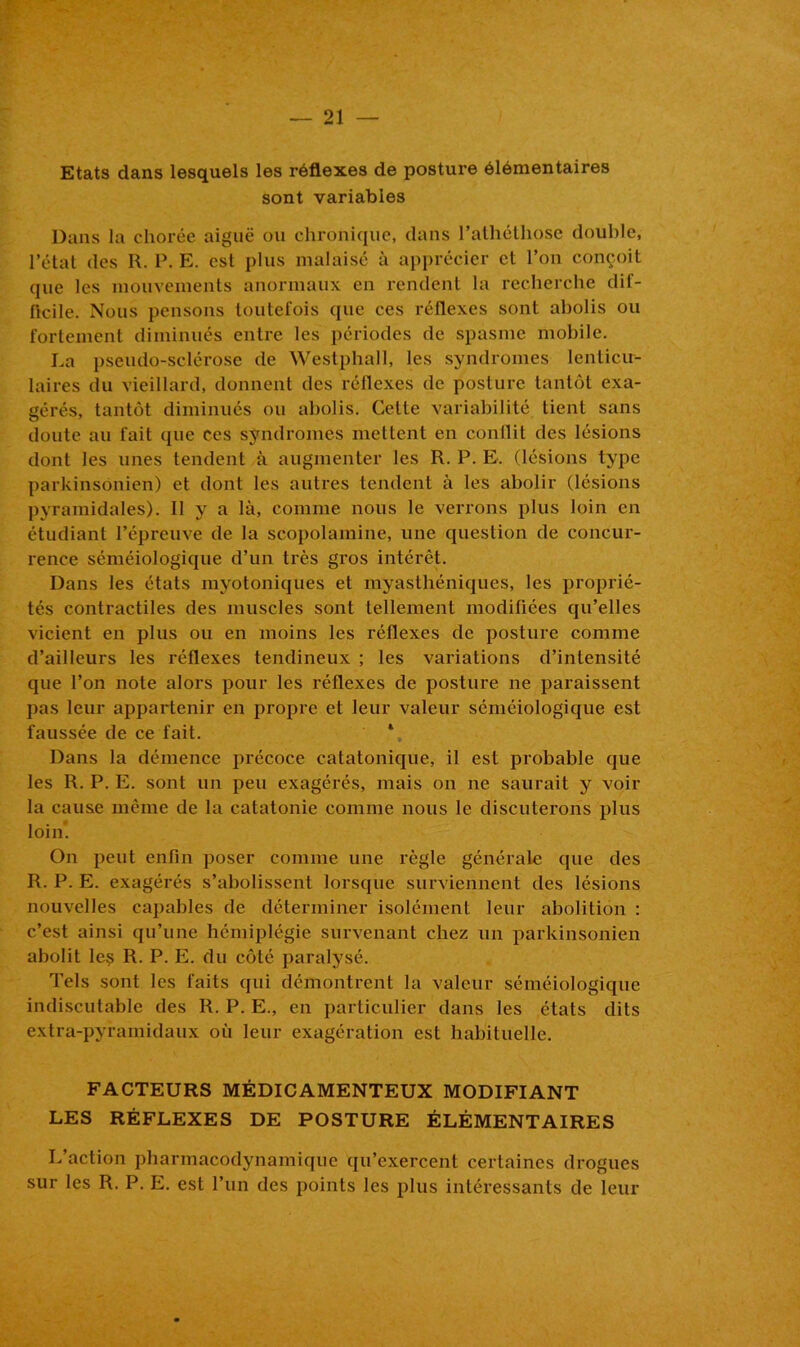 Etats dans lesquels les réflexes de posture élémentaires sont variables Dans la chorée aiguë ou chronique, dans l’athéthose double, l’état des R. P. E. est plus malaisé à apprécier et l’on conçoit que les mouvements anormaux en rendent la recherche dif- flcile. Nous pensons toutefois que ces réflexes sont abolis ou fortement diminués entre les périodes de spasme mobile. La pseudo-sclérose de Westphall, les syndromes lenticu- laires du vieillard, donnent des réflexes de posture tantôt exa- gérés, tantôt diminués ou abolis. Celte variabilité tient sans doute au fait que ces syndromes mettent en conflit des lésions dont les unes tendent à augmenter les R. P. E. (lésions type parkinsonien) et dont les autres tendent à les abolir (lésions pyramidales). Il y a là, comme nous le verrons plus loin en étudiant l’épreuve de la scopolamine, une question de concur- rence séméiologique d’un très gros intérêt. Dans les états myotoniques et myasthéniques, les proprié- tés contractiles des muscles sont tellement modifiées qu’elles vicient en plus ou en moins les réflexes de posture comme d’ailleurs les réflexes tendineux ; les variations d’intensité que l’on note alors pour les réflexes de posture ne paraissent pas leur appartenir en propre et leur valeur séméiologique est faussée de ce fait. 4 Dans la démence précoce catatonique, il est probable que les R. P. E. sont un peu exagérés, mais on ne saurait y voir la cause même de la catatonie comme nous le discuterons plus loin*. On peut enfin poser comme une règle générale que des R. P. E. exagérés s’abolissent lorsque surviennent des lésions nouvelles capables de déterminer isolément leur abolition : c’est ainsi qu’une hémiplégie survenant chez un parkinsonien abolit le? R. P. E. du côté paralysé. Tels sont les faits qui démontrent la valeur séméiologique indiscutable des R. P. E., en particulier dans les états dits extra-pyramidaux où leur exagération est habituelle. FACTEURS MÉDICAMENTEUX MODIFIANT LES RÉFLEXES DE POSTURE ÉLÉMENTAIRES L’action pharmacodynamique qu’exercent certaines drogues sur les R. P. E. est l’un des points les plus intéressants de leur