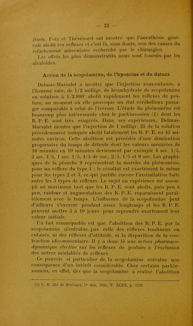étude. Foix et Thévenard ont montré que l’anesthésie géné- rale abolit ces réflexes et c’est là, sans doute, une des causes du relâchement musculaire recherché par le chirurgien. Les ctfets les plus démonstratifs nous sont fournis par les alcaloïdes. Action de la scopolamine, de l’hyoscine et du datura Delmas-Marsalet a montré que l’injection sous-cutanée, à l’homme sain, de 1/2 milligr. de bromhydrate de scopolamine en solution à 1/2.000° abolit rapidement les réflexes de pos- ture, au moment où elle provoque un état cérébelleux passa- ger comparable à celui de l’ivresse. L’étude du phénomène est beaucoup plus intéressante chez le parkinsonien (1) dont les R. P. E. sont très exagérés. Dans ses expériences, Delmas- Marsalet montre que l'injection de 1 milligr. 25 de la solution précédemment indiquée abolit fatalement les R. P. E. en 45 mi- nutes environ. Cette abolition est précédée d’une diminution progressive du temps de détente dont les valeurs mesurées de 10 minutes en 10 minutes deviennent par exemple 4 sec. 1/5, 3 sec. 4/5, 1 sec. 1/5, 4/5 de sec., 2/5, 1/5 et 0 sec. Les graphi- ques de la planche 9 représentent la marche du phénomène, pour un réflexe du type 1 ; le résultat est exactement le même pour les types 2 et 3, ce.qui justifie encore l’assimilation faite entre les 3 types de réflexes. Le sujet en expérience est assou- pli au maximum tant que les R. P. E. sont abolis, puis peu à peu, raideur et augmentation des R. P. E. reparaissent paral- lèlement avec le temps. L’influence de la scopolamine peut d’ailleurs s’exercer pendant assez longtemps et les R. P. E. peuvent mettre 5 à 10 jours pour reprendre exactement leur valeur initiale. Un fait remarquable est que l’abolition des R. P. E. par la scopolamine n’entraîne_pas celle des réflexes tendineux ou cutanés, ni des réflexes d’attitude, ni la disparition de la con- traction idio-musculaire. U y a donc là une action pharmaco- dynamique élective sur les réflexes de posture à l’exclusion des autres modalités de réflexes. Ce pouvoir si particulier de la scopolamine entraîne une conséquence d’un intérêt considérable. Chez certains parkin- soniens, en effet, dès que la scopolamine a réalisé l’abolition