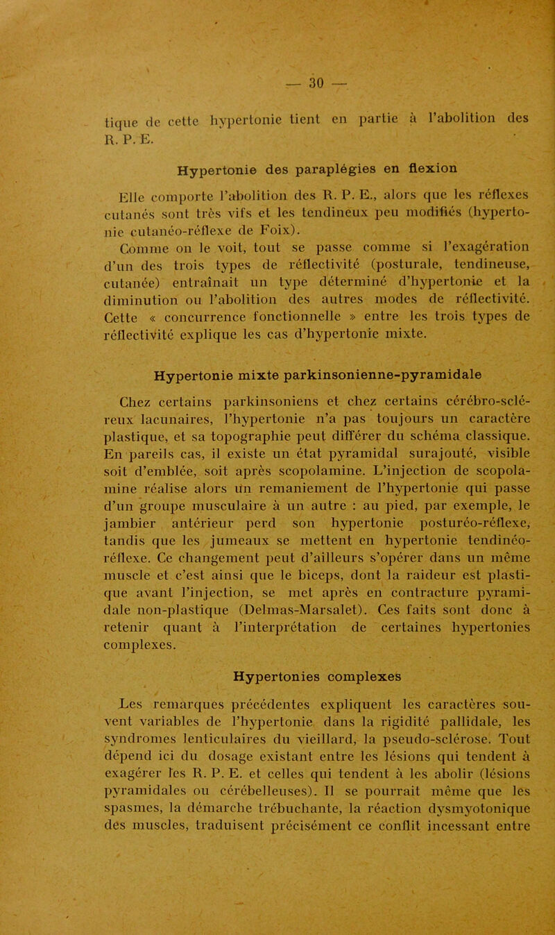 tique de cette hypertonie tient en partie à l’abolition des R. P. E. Hypertonie des paraplégies en flexion Elle comporte l’abolition des R. P. E., alors que les réflexes cutanés sont très vifs et les tendineux peu modifiés (hyperto- nie cutanéo-réflexe de Foix). Comme on le voit, tout se passe comme si l’exagération d’un des trois types de réflectivité (posturale, tendineuse, cutanée) entraînait un type déterminé d’hypertonie et la diminution ou l’abolition des autres modes de réflectivité. Cette « concurrence fonctionnelle » entre les trois types de réflectivité explique les cas d’hypertonie mixte. Hypertonie mixte parkinsonienne-pyramidale Chez certains parkinsoniens et chez certains cérébro-sclé- reux lacunaires, l’hypertonie n’a pas toujours un caractère plastique, et sa topographie peut différer du schéma classique. En pareils cas, il existe un état pyramidal surajouté, visible soit d’emblée, soit après scopolamine. L’injection de scopola- mine réalise alors un remaniement de l’hypertonie qui passe d’un groupe musculaire à un autre : au pied, par exemple, le jambier antérieur perd son hypertonie posturéo-réflexe, tandis que les jumeaux se mettent en hypertonie tendinéo- réflexe. Ce changement peut d’ailleurs s’opérer dans un même muscle et c’est ainsi que le biceps, dont la raideur est plasti- que avant l’injection, se met après en contracture pyrami- dale non-plastique (Delmas-Marsalet). Ces faits sont donc à retenir quant à l’interprétation de certaines hypertonies complexes. Hypertonies complexes Les remarques précédentes expliquent les caractères sou- vent variables de l’hypertonie dans la rigidité pallidale, les syndromes lenticulaires du vieillard, la pseudo-sclérose. Tout dépend ici du dosage existant entre les lésions qui tendent à exagérer Tes R. P. E. et celles qui tendent à les abolir (lésions pyramidales ou cérébelleuses). Il se pourrait même que les spasmes, la démarche trébuchante, la réaction dysinyotonique des muscles, traduisent précisément ce conflit incessant entre