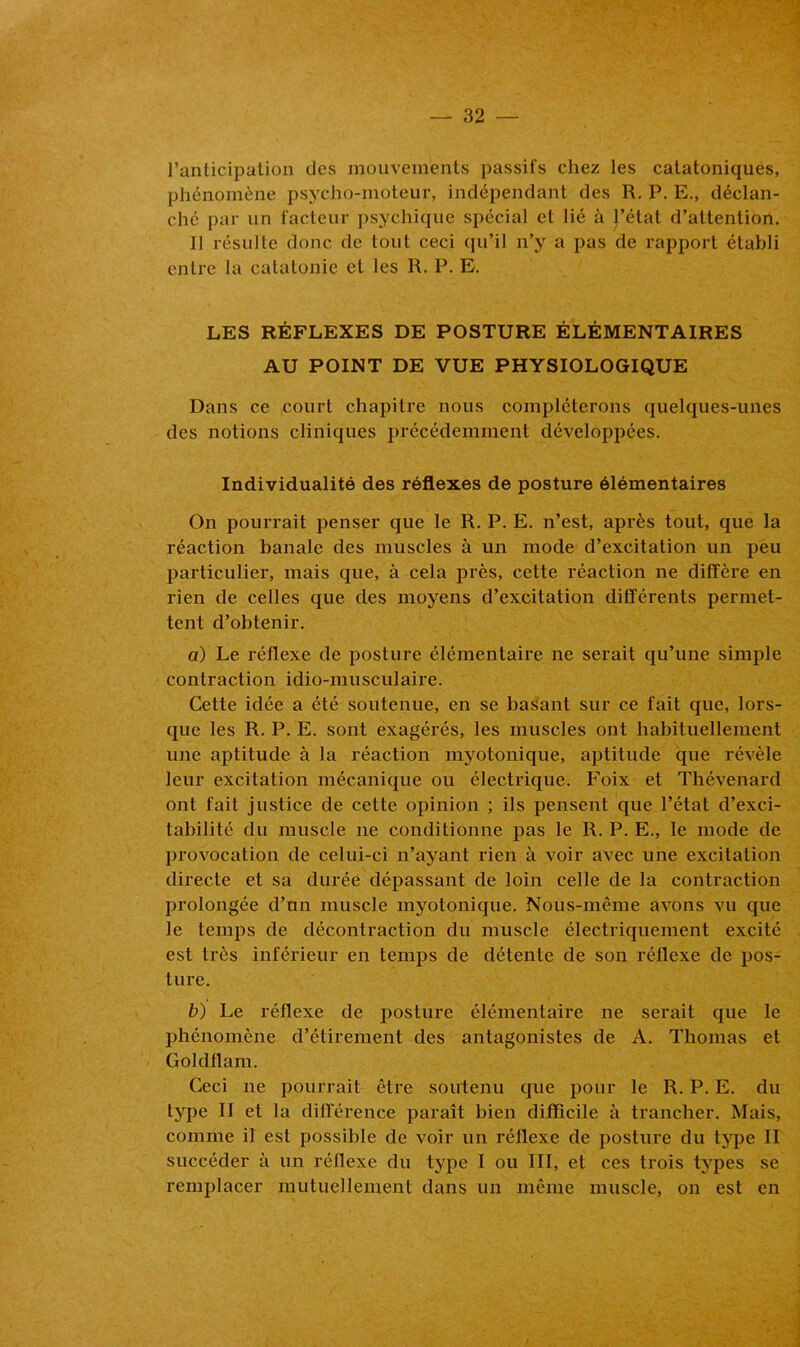 l’anticipation des mouvements passifs chez les catatoniques, phénomène psycho-moteur, indépendant des R. P. E., déclan- ché par un facteur psychique spécial et lié à l’état d’attention. 11 résulte donc de tout ceci qu’il n’y a pas de rapport établi entre la catatonie et les R. P. E. LES RÉFLEXES DE POSTURE ÉLÉMENTAIRES AU POINT DE VUE PHYSIOLOGIQUE Dans ce court chapitre nous compléterons quelques-unes des notions cliniques précédemment développées. Individualité des réflexes de posture élémentaires On pourrait penser que le R. P. E. n’est, après tout, que la réaction banale des muscles à un mode d’excitation un peu particulier, mais que, à cela près, cette réaction ne diffère en rien de celles que des moyens d’excitation différents permet- tent d’obtenir. a) Le réflexe de posture élémentaire ne serait qu’une simple contraction idio-musculaire. Cette idée a été soutenue, en se basant sur ce fait que, lors- que les R. P. E. sont exagérés, les muscles ont habituellement une aptitude à la réaction myotonique, aptitude que révèle leur excitation mécanique ou électrique. Foix et Thévenard ont fait justice de cette opinion ; ils pensent que l’état d’exci- tabilité du muscle ne conditionne pas le R. P. E., le mode de provocation de celui-ci n’ayant rien à voir avec une excitation directe et sa durée dépassant de loin celle de la contraction prolongée d’un muscle myotonique. Nous-même avons vu que le temps de décontraction du muscle électriquement excité est très inférieur en temps de détente de son réflexe de pos- ture. b) Le réflexe de posture élémentaire ne serait que le phénomène d’étirement des antagonistes de A. Thomas et Goldflam. Ceci ne pourrait être soutenu que pour le R. P. E. du type II et la différence paraît bien difficile à trancher. Mais, comme il est possible de voir un réflexe de posture du type II succéder à un réflexe du type I ou III, et ces trois types se remplacer mutuellement dans un même muscle, on est en