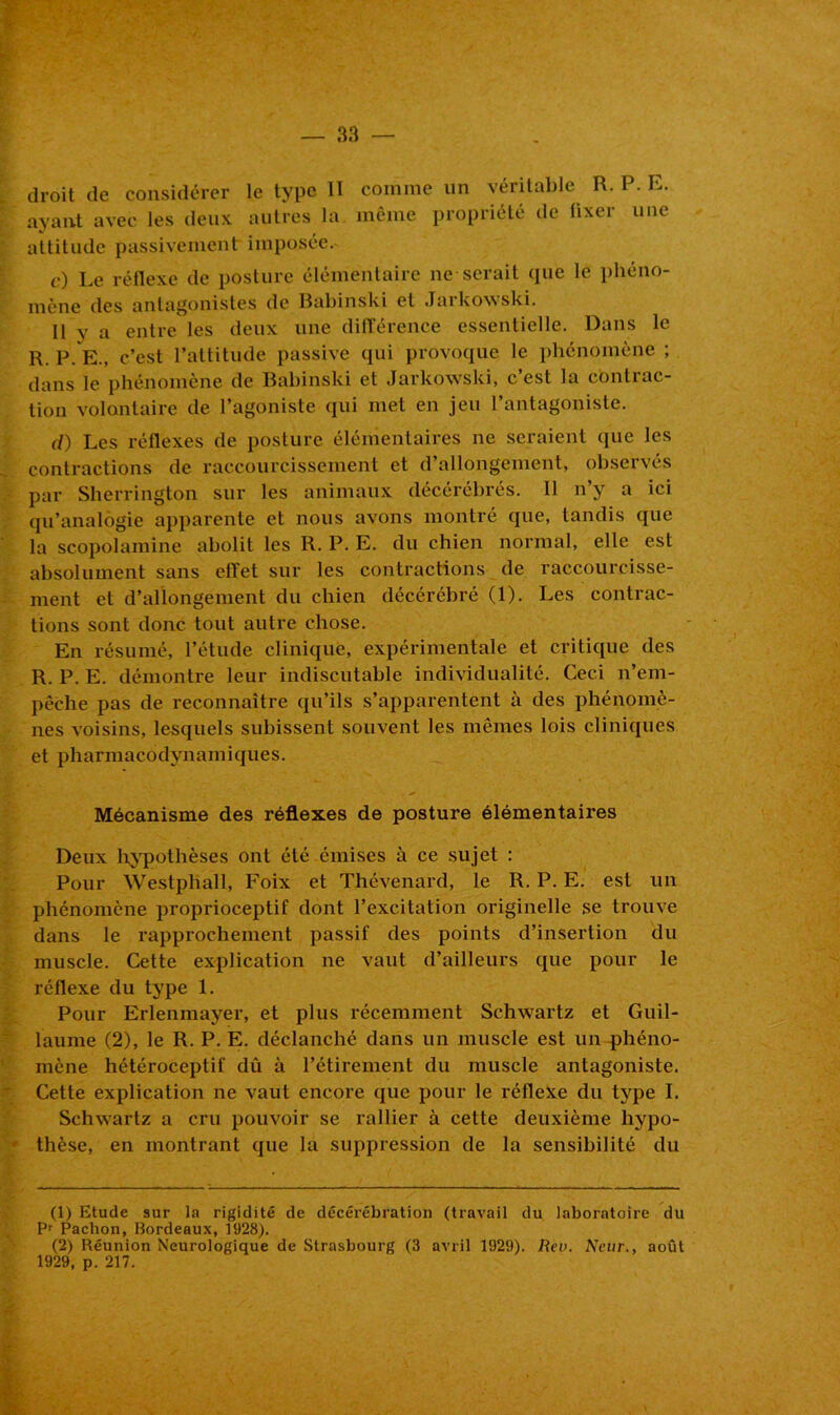 droit de considérer le type II comme un véritable R. P. E. ayant avec les deux autres la même propriété de fixer une attitude passivement imposée. c) Le réflexe de posture élémentaire ne serait que le phéno- mène des antagonistes de Babinski et Jarkowski. Il y a entre les deux une différence essentielle. Dans le R. P. E., c’est l’attitude passive qui provoque le phénomène ; dans le phénomène de Babinski et Jarkowski, c’est la contrac- tion volontaire de l’agoniste qui met en jeu l’antagoniste. d) Les réflexes de posture élémentaires ne seraient que les contractions de raccourcissement et d’allongement, observés par Sherrington sur les animaux décérébrés. Il n’y a ici qu’analogie apparente et nous avons montré que, tandis que la scopolamine abolit les R. P. E. du chien normal, elle est absolument sans effet sur les contractions de raccourcisse- ment et d’allongement du chien décérébré (1). Les contrac- tions sont donc tout autre chose. En résumé, l’étude clinique, expérimentale et critique des R. P. E. démontre leur indiscutable individualité. Ceci n’em- pêche pas de reconnaître qu’ils s’apparentent à des phénomè- nes voisins, lesquels subissent souvent les mêmes lois cliniques et pharmacodynamiques. Mécanisme des réflexes de posture élémentaires Deux hypothèses ont été émises à ce sujet : Pour Westphall, Poix et Thévenard, le R. P. E. est un phénomène proprioceptif dont l’excitation originelle se trouve dans le rapprochement passif des points d’insertion du muscle. Cette explication ne vaut d’ailleurs que pour le réflexe du type 1. Pour Erlenmayer, et plus récemment Schwartz et Guil- laume (2), le R. P. E. déclanché dans un muscle est un phéno- mène hétéroceptif dû à l’étirement du muscle antagoniste. Cette explication ne vaut encore que pour le réflexe du type I. Schwartz a cru pouvoir se rallier à cette deuxième hypo- thèse, en montrant que la suppression de la sensibilité du (1) Etude sur la rigidité de décérébration (travail du laboratoire du Pr Paclion, Bordeaux, 1928). (2) Réunion Neurologique de Strasbourg (3 avril 1929). Rev. Neur., août 1929, p. 217.