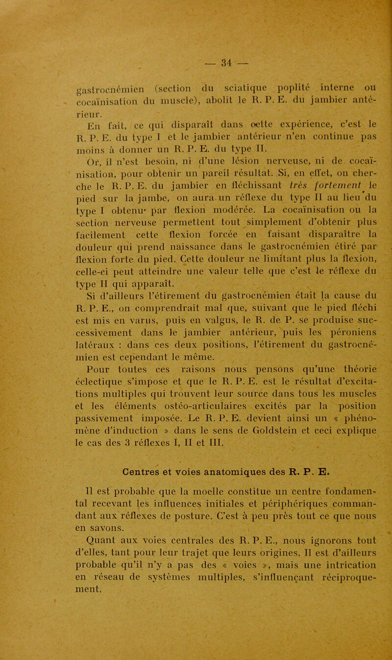 gastrocnémien (section du sciatique poplité interne ou cocaïnisation du muscle), abolit le R. P. E. du jambier anté- rieur. En fait, ce qui disparaît dans oette expérience, c’est le R. P. E. du type I et le jambier antérieur n’en continue pas moins à donner un R. P. E. du type II. Or, il n’est besoin, ni d’une lésion nerveuse, ni de cocaï- nisation, pour obtenir un pareil résultat. Si, en effet, on cher- che le R. P. E. du jambier en fléchissant très fortement le pied sur la jambe, on aura un réflexe du type II au lieu du type I obtenu» par flexion modérée. La cocaïnisation ou la section nerveuse permettent tout simplement d’obtenir plus facilement cette flexion forcée en faisant disparaître la douleur qui prend naissance dans le gastrocnémien étiré par flexion forte du pied. Cette douleur ne limitant plus la flexion, celle-ci peut atteindre une valeur telle que c’est le réflexe du type II qui apparaît. Si d’ailleurs l’étirement du gastrocnémien était la cause du R. P. E., on comprendrait mal que, suivant que le pied fléchi est mis en varus, puis en valgus, le R. de P. se produise suc- cessivement dans le jambier antérieur, puis les péroniens latéraux : dans ces deux positions, l’étirement du gastrocné- mien est cependant le même. Pour toutes ces raisons nous pensons qu’une théorie éclectique s’impose et que le R. P. E. est le résultat d’excita- tions multiples qui trouvent leur source dans tous les muscles et les éléments ostéo-articulaires excités par la position passivement imposée. Le R. P. E. devient ainsi un « phéno- mène d’induction » dans le sens de Goldstein et ceci explique le cas des 3 réflexes I, II et III. Centres et voies anatomiques des R. P. E. Il est probable que la moelle constitue un centre fondamen- tal recevant les influences initiales et périphériques comman- dant aux réflexes de posture. C’est à peu près tout ce que nous en savons. Quant aux voies centrales des R. P. E., nous ignorons tout d’elles, tant pour leur trajet que leurs origines. Il est d’ailleurs probable qu’il n’y a pas des « voies », mais une intrication en réseau de systèmes multiples, s’influençant réciproque- ment.