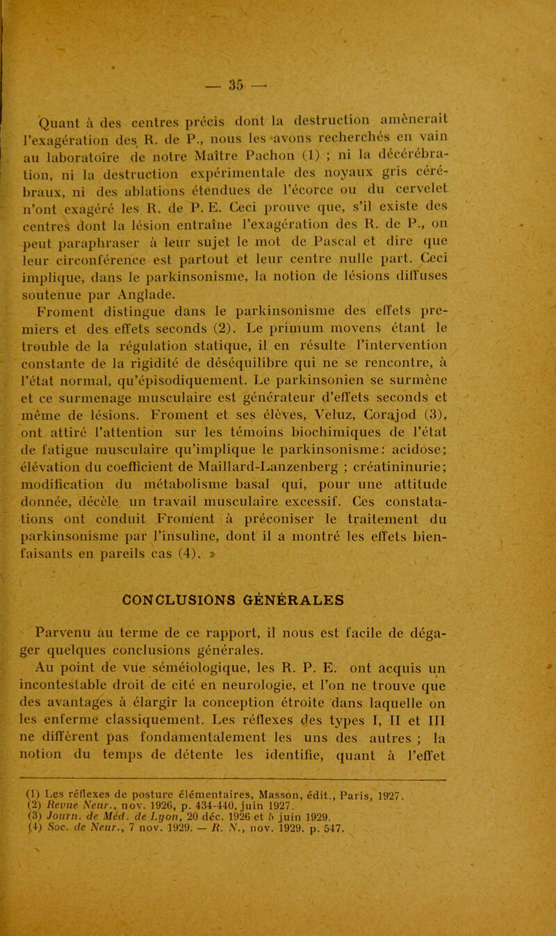 Quant à des centres précis dont la destruction amènerait l’exagération des R. de P., nous les «avons recherchés en vain au laboratoire de notre Maître Pachon (1) ; ni la décérébra- tion, ni la destruction expérimentale des noyaux gris céré- braux, ni des ablations étendues de l’écorce ou du cervelet n’ont exagéré les R. de P. E. Ceci prouve (pie, s’il existe des centres dont la lésion entraîne l’exagération des R. de P., on peut paraphraser à leur sujet le mot de Pascal et dire que leur circonférence est partout et leur centre nulle part. Ceci implique, dans le parkinsonisme, la notion de lésions diffuses soutenue par Anglade. Froment distingue dans le parkinsonisme des effets pre- miers et des effets seconds (2). Le prinium movens étant le trouble de la régulation statique, il en résulte l’intervention constante de la rigidité de déséquilibre qui ne se rencontre, à l’état normal, qu’épisodiquement. Le parkinsonien se surmène et ce surmenage musculaire est générateur d’effets seconds et même de lésions. Froment et ses élèves, Veluz, Corajod (3), ont attiré l’attention sur les témoins biochimiques de l’état de fatigue musculaire qu’implique le parkinsonisme: acidose; élévation du coefficient de Maillard-Lanzenberg ; créatininurie; modification du métabolisme basal qui, pour une attitude donnée, décèle un travail musculaire excessif. Ces constata- tions ont conduit Froment à préconiser le traitement du parkinsonisme par l’insuline, dont il a montré les effets bien- faisants en pareils cas (4). » CONCLUSIONS GÉNÉRALES Parvenu au terme de ce rapport, il nous est facile de déga- ger quelques conclusions générales. Au point de vue séméiologique, les R. P. E. ont acquis un incontestable droit de cité en neurologie, et l’on ne trouve que des avantages à élargir la conception étroite dans laquelle on les enferme classiquement. Les réflexes des types I, II et III ne diffèrent pas fondamentalement les uns des autres ; la notion du temps de détente les identifie, quant à l’effet (1) Les réflexes de posture élémentaires, Masson, édit., Paris, 1927. (2) Revue Neur., nov. 1926, p. 434-440, juin 1927, (3) Journ. de Méd. de Lyon, 20 déc. 1926 et 5 juin 1929. (4) Soc. de Neur., 7 nov. 1929. — R. N., nov. 1929. p. 547.